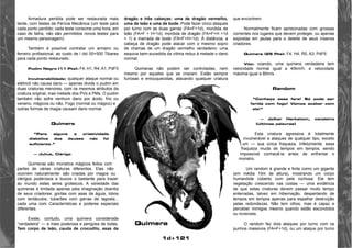dragão e três cabeças: uma de dragão vermelho, 
uma de leão e uma de bode. Pode fazer cinco ataques 
por turno com as duas garras (FA=F+1d), mordida de 
leão (FA=F + H+1d), mordida de dragão (FA=F+H +1d 
+ 1) e marrada de bode (FA=F+H+1d). À distância, a 
cabeça de dragão pode atacar com o mesmo sopro 
de chamas de um dragão vermelho verdadeiro: uma 
esquiva bem-sucedida da vítima reduz à metade o dano 
normal. 
Quimeras não podem ser controladas, nem 
mesmo por aqueles que as criaram. Estão sempre 
furiosas e enlouquecidas, atacando qualquer criatura 
1d+121 
Armadura perdida pode ser restaurada mais 
tarde, com testes da Perícia Mecânica (um teste para 
cada ponto perdido; cada teste consome uma hora; em 
caso de falha, não são permitidos novos testes para 
um mesmo personagem). 
Também é possível contratar um armeiro ou 
ferreiro profissional, ao custo de l dxl 00+500 Tibares 
para cada ponto restaurado. 
Pudim Negro (11 Pts): F4, H1, R4, A1, PdF0 
Invulnerabilidade: qualquer ataque normal ou 
elétricô não causa dano — apenas divide o pudim em 
duas criaturas menores, com os mesmos atributos da 
criatura original, mas metade dos PVs e PMs. O pudim 
também não sofre nenhum dano por ácido, frio ou 
veneno, mágicos ou não. Fogo (normal ou mágico) e 
outras formas de magia causam dano normal. 
Quimera 
“Para alguns a criatividade 
diabólica dos deuses não foi 
suficiente.” 
— Julius, Clérigo 
Quimeras são monstros mágicos feitos com 
partes de várias criaturas diferentes. Elas não 
ocorrem naturalmente: são criadas por magos ou 
clérigos poderosos e loucos o bastante para trazer 
ao mundo estes seres grotescos. A variedade das 
quimeras é limitada apenas pela imaginação doentia 
de seus criadores: gorilas com asas de águia, lobos 
com tentáculos, tubarões com garras de lagosta... 
cada uma com Características e poderes especiais 
diferentes. 
Existe, contudo, uma quimera considerada 
“verdadeira” — a mais poderosa e perigosa de todas. 
Tem corpo de leão, cauda de crocodilo, asas de 
que encontrem. 
Normalmente ficam aprisionadas com grossas 
correntes nos lugares que devem proteger, ou apenas 
expostas em jaulas para o deleite de seus insanos 
criadores. 
Quimera (25 Pts): F4, H4, R5, A3, PdF6 
Vôo: voando, uma quimera verdadeira tem 
velocidade normal igual a 40km/h, e velocidade 
máxima igual a 80m/s. 
Random 
“Conheço essa fera! Só pode ser 
ferida com fogo! Vamos acabar com 
ele!” 
— Jolkar Harkstom, cavaleiro 
(últimas palavras) 
Esta criatura agressiva é totalmente 
invulnerável a ataques de qualquer tipo, exceto 
um — sua única fraqueza. Infelizmente, essa 
fraqueza muda de tempos em tempos, sendo 
impossível conhecê-la antes de enfrentar o 
monstro. 
Um random é grande e forte como um gigante 
(em média 10m de altura), mostrando um corpo 
humanóide coberto com pele rochosa. Ele tem 
vegetação crescendo nas costas — uma evidência 
de que estas criaturas devem passar muito tempo 
enterradas, talvez em hibernação, despertando de 
tempos em tempos apenas para espalhar destruição 
pelas redondezas. Não tem olhos, mas é capaz e 
perceber inimigos mesmo quando estão escondidos 
ou invisíveis. 
O random faz dois ataques por turno com os 
punhos massivos (FA=F+1d), ou um ataque por turno 
Quimera 
 