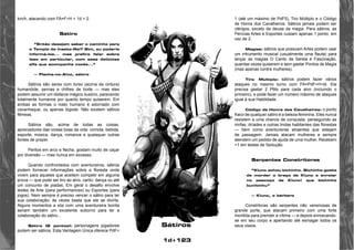 1d+123 
km/h, atacando com FA=F+H + 1d + 2. 
Sátiro 
“Então desejam saber o caminho para 
o Templo do Inseto-Rei? Sim, eu poderia 
informá-los... mas prefiro falar sobre 
isso em particular, com essa deliciosa 
elfa que acompanha vocês...” 
— Flecha-no-Alvo, sátiro 
Sátiros são seres com torso (acima da cintura) 
humanóide, pernas e chifres de bode — mas eles 
podem assumir um disfarce mágico ilusório, parecendo 
totalmente humanos por quanto tempo quiserem. Em 
ambas as formas o rosto humano é adornado com 
cavanhaque, ou apenas bigode. Não existem sátiros 
fêmeas. 
Sátiros são, acima de todas as coisas, 
apreciadores das coisas boas da vida: comida, bebida, 
esporte, música, dança, romance e quaisquer outras 
fontes de prazer. 
Peritos em arco e flecha, gostam muito de caçar 
por diversão — mas nunca em excesso. 
Quando confrontados com aventureiros, sátiros 
podem fornecer informações sobre a floresta onde 
vivem para aqueles que aceitem competir em alguma 
prova — que pode ser tiro ao alvo, canto, dança ou até 
um concurso de piadas. Em geral o desafio envolve 
testes de Arte (para performances) ou Esportes (para 
jogos). Nem sempre é preciso vencer o sátiro para ter 
sua colaboração; às vezes basta que ele se divirta. 
Alguns momentos a sós com uma aventureira bonita 
seriam também um excelente suborno para ter a 
colaboração do sátiro... 
Sátiro (2 pontos): personagens jogadores 
podem ser sátiros. Esta Vantagem Única oferece PdF+ 
1 (até um máximo de PdF5), Tiro Múltiplo e o Código 
de Honra dos Cavalheiros. Sátiros jamais podem ser 
clérigos, exceto da deusa da magia. Para sátiros, as 
Perícias Artes e Esportes custam apenas 1 ponto, em 
vez de 2. 
Magias: sátiros que possuam Artes podem usar 
um intrumento musical (usualmente uma flauta) para 
lançar as magias O Canto da Sereia e Fascinação, 
quantas vezes quiserem e sem gastar Pontos de Magia 
(mas apenas contra mulheres). 
Tiro Múltiplo: sátiros podem fazer vários 
ataques no mesmo turno com FA=PdF+H+ld. Ele 
precisa gastar 2 PMs para cada alvo (incluindo o 
primeiro), e pode fazer um número máximo de ataques 
igual à sua Habilidade. 
Código de Honra dos Cavalheiros: o ponto 
fraco de qualquer sátiro é a beleza feminina. Eles nunca 
resistem a uma chance de conquista, perseguindo as 
ninfas, dríades e outras lindas habitantes das florestas 
— bem como aventureiras atraentes que estejam 
de passagem. Jamais atacam mulheres e sempre 
atendem um pedido de ajuda de uma mulher. Recebem 
+1 em testes de Sedução. 
Serpentes Constritoras 
“Klunc achou bichinho. Bichinho gosta 
de morder o braço de Klunc e enrolar 
no pescoço de Klunc! que bichinho 
bunitinhu” 
— Klunc, o bárbaro 
Constritoras são serpentes não venenosas de 
grande porte, que atacam primeiro com uma forte 
mordida para prender a vítima — e depois enroscando-se 
em seu corpo e apertando até esmagar todos os 
Sátiros seus ossos. 
 