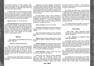 1d+127 
de aventureiros passam, os slarks dêspejam sobre 
eles banhos desaliva grossa e gosmenta para tentar 
apagar suas tochas (um aventureiro pode evitar isso 
com uma Esquiva bem-sucedida). 
O ataque inicial de um slark consiste em deixar-se 
cair do teto sobre a vítima. Este Ataque Especial 
comum aumenta sua Força em +1 e consome seu único 
PM. Depois disso eles lutam normalmente. Slarks não 
sabem manejar armas, e usam apenas roupas rústicas 
feitas com restos dos pertences de suas vítimas. 
Slarks (0 Pts): F0, H0, R0, A0, PdF0 
Sentidos Especiais: slarks posuem Infravisão. 
Ao fazer testes de Perícias, em situações que envolvem 
ver no escuro ou detectar fontes de calor (como seres 
vivos), a dificuldade do teste cai uma graduação. Por 
exemplo, uma Tarefa Difícil será considerada Normal, 
e qualquer Tarefa Normal será Fácil. Atenção: fontes 
intensas de calor, como chamas, lava ou grandes 
motores, podem dificultar o teste. 
Sprite 
“Ih, carinho, foi mal! Achei que era um 
inseto! Doeu?” 
— Sandrin, ladrão aventureiro 
Sprites são o povo-fada. Sua aparência pode 
variar, mas em geral são pequenos humanóides 
medindo não mais de 30cm de altura. Têm orelhas 
pontiagudas (parecem elfos em miniatura), um ou 
dois pares de asas translúcidas de inseto, e olhinhos 
totalmente negros feito olhos de lagartixa. Alguns têm 
antenas. 
Depois dos anões, elfos, goblins e minotauros, os 
sprites são a quinta raça não-humana mais numerosa 
no mundo. 
Possuem um reino próprio: Ponds-mânia, 
um pequeno país perdido na imensidão de Greenaria, 
a grande floresta no extremo leste do mundo. Apesar 
de reconhecido pêlos demais regentes, o reino sprite 
não tem qualquer forma de comércio ou tratados com os 
demais reinos: eles não atacam ninguém, assim como 
não são atacados. 
Embora apreciem muito a vida na floresta, os 
sprites não têm nada de tímidos. Quando os humanos 
começaram sua expansão, foram logo recebidos pêlos 
minúsculos “vizinhos” — e nunca mais conseguiram 
se livrar deles! Sprites podem ser vistos zumbindo em 
quase todos os pontos do mundo. 
Sprite (9 Pts): F0, H2, R1, A0, PdF2 
Aparência Inofensiva. Minúsculas e de aspecto 
delicado, Sprites não parecem capazes de machucar 
ninguém. 
Vôo. todas as Sprites podem voar. têm velocidade 
normal igual a 10k/hm e velocidade máxima igual a 
20m/s. 
Magia. Sprites recebem Magia Branca ou Negra 
(à escolha do jogador) e Magia Elemental sem pagar 
pontos. 
Modelo Especial. A menos que você colecione 
brinquedos, é realmente difícil conseguir roupas, armas, 
instrumentos e veículos para fadas. Elas não sofrem os 
efeitos de Modelo Especial, mas também não recebem 
H+1. O custo da vantagem fica inalterado. 
Vulnerabilidade: Magia. Fadas são muito 
vulneráveis a magia e armas mágicas. 
Sprites são uma raça de natureza altamente 
mágica; TODOS têm habilidades naturais para 
usar magia. Mas, uma vez que não possuem muita 
disciplina ou determinação, raramente desenvolvem 
essa capacidade ou aprendem magias novas. Gostam 
de comida, diversão e aventura — sendo estes os 
principais motivos que levam um sprite a acompanhar 
um grupo de aventureiros. 
Ao contrário de outras raças, um sprite morre 
imediatamente quando entra em uma área de Tormenta 
— razão pela qual a tempestade demoníaca é muito 
temida por estas criaturinhas. Quando um sprite morre, 
transforma-se em poeira brilhante 1 d rodadas depois, 
sem deixar um corpo para ser ressuscitado. A única 
forma de trazer um deles de volta da morte é com um 
Desejo. Sprites nunca envelhecem, jamais morrendo 
por causas naturais. 
A divindade principal dos sprites é a Deusa da 
Magia, que teria sido a mãe criadora do povo-fada. 
Tarrasque 
“Tar....Tarr, como chamava aqueli 
bicho, que tu conto historim onti, achu 
qui ele ta aqui!!!” 
— Tuk, Bárbaro de memória fraca 
(últimas palavras) 
Este bípede escamoso é alto como um edifício 
de cinco andares. Ele se movimenta como uma ave 
rapina, inclinado para frente e usando sua poderosa 
cauda articulada para se equilibrar. Sua cabeça possui 
dois chifres e sua carapaça é reflexiva. 
O lendário tarrasque – felizmente existe apenas 
um – possivelmente é o monstro mais aterrador entre 
todos (exceto pelos mais antigos dragões). Ninguém é 
capaz de prever onde e quando essa criatura atacará 
novamente. 
A localização do covil do tarrasque é um mistério 
e a besta permanece em hibernação durante a maior 
parte do tempo. Em geral, seu sono comatoso persiste 
durante 4 até 24 meses; então, a criatura sai de seu 
 