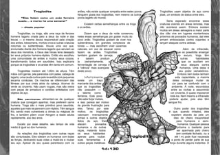 1d+130 
Troglodita 
“Eles fedem como um anão ferreiro 
suado... e morto há uma semana!” 
— ditado popular 
Trogloditas, ou trogs, são uma raça de ferozes 
homens lagarto criada pelo a deus da noite e das 
trevas — a mesma deusa responsável pela criação 
dos anões, lobisomens, mortos-vivos e outras criaturas 
noturnas ou subterrâneas. Houve uma vez que, 
enciumada diante dos homens-lagarto que serviam ao 
deus dos monstros, o Deus das trevas teria desejado 
ter seus próprios homens-répteis. Então ela escolheu 
uma comunidade de anões e mudou seus corpos, 
transformando todos em sauróides. Isso explicaria 
porque os trogloditas e os anões têm tanto em comum. 
Trogloditas medem até 1,80m de altura. Têm 
mãos com garras, pés parecidos com patas, cabeça de 
lagarto, uma cauda curta e pele revestida com pequenas 
escama coriáceas. Os machos se diferenciam das 
fêmeas por sua crista atrás da cabeça. Acorvai do 
verde ao cinzento. Não usam roupas, mas são vistos 
com peças de armadura e cordões enfeitados com 
objetos de aço. 
São carnívoros: alimentam-se de qualquer 
criatura que consigam apanhar, mas preferem carne 
humana. Trogs são o mais primitivo povo sauróide, 
aqueles que mais se parecem com répteis. Têm sangue 
frio, sendo mais vulneráveis a climas ou mágicas de 
frio, e também põem ovos! Atingem a idade adulta 
rapidamente, aos dez anos. 
Exceto por esse detalhe, seu tempo de vida 
médio é igual ao dos humanos. 
As relações dos trogloditas com outras raças 
são conturbadas. Eles odeiam os humanos com todas 
as forças, dedicando suas vidas a matá-los e roubar 
seu aço. Apesar de seu quase parentesco com os 
anões, não existe qualquer simpatia entre estes povos. 
Ninguém gosta dos trogloditas, nem mesmo os outros 
povos-lagarto do mundo. 
Existem certas semelhanças entre os trogs 
e os anões. 
Dizem que a deus da noite conservou 
neles essas semelhanças por gostar muito do 
povo anão. Trogloditas gostam de viver nos 
subterrâneos, em grandes complexos de 
túneis — mas escolhem viver cavernas 
naturais, em vez de escavar como 
fazem os anões. Trogloditas 
também gostam de cerveja, 
e sabem produzi-la 
(estranhamente, a 
fermentação de cerveja é 
a “ciência” mais avançada 
deste povo). 
Inf e lizment e , 
existe um traço 
marcante dos anões 
que os trogloditas 
não possuem — 
o talento como 
ferreiros. Este povo 
não sabe forjar metais, 
e isso parece ser motivo 
de grande frustração para 
eles. Talvez por este 
motivo, os trogloditas 
valorizam imensamente 
armas e outros objetos 
feitos de aço. Eles 
atacam povoados 
humanos e de outras 
raças, matando todos 
os seus habitantes 
apenas para roubar 
suas ferramentas e 
outras peças metálicas. 
Trogloditas usam objetos de aço como 
jóias, um símbolo de status entre eles. 
Seria esperado encontrar estas 
criaturas vivendo em áreas remotas, mas 
não acontece assim. Embora existam 
muitos em áreas selvagens a maior parte 
dos clãs vive em lugares montanhosos 
próximos de povoados humanos; dali eles 
armam emboscadas contra viajantes e 
lançam ataques contra aldeias. 
Além da infravisão, 
que os possibilita enxergar 
no escuro, trogs têm 
outras habilidades 
que os auxiliam ern 
seus ataques contra 
humanos. Uma delas é 
seu poder camaleônico. 
Embora nem todos tenham 
esta capacidade, a maioria 
deles consegue mudar de 
cor para se confundir com o 
ambiente. À noite, escondidos 
entre as rochas e assumindo 
cor cinzenta, é quase impossível 
notá-los. Nem mesmo a infravisão 
poderia ajudar, pois eles têm 
sangue frio. 
Outro poder dos trogloditas 
é que, quando irritados, eles 
expelem através da pele um 
óleo de cheiro insuportável 
para humanos e semi-humanos. 
Qualquer pessoa 
próxima o bastante para 
ser apanhada pelo cheiro 
(em combate fechado, ou a 
até l m) pode ficar nauseada 
a ponto de perder parte de sua 
força durante alguns instantes. O 
Troglodita 
 