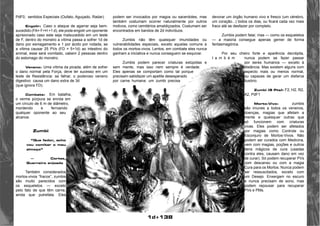 1d+138 
PdF0, sentidos Especiais (Oufato, Aguçado, Radar). 
Engolir: Caso o ataque de agarrar seja bem-sucedido 
(FA= F+H +1 d), ele pode engolir um oponente 
aprisionado caso este seja malsucedido em um teste 
de F, dentro do monstro a vítima passa a sofrer 1d de 
dano por esmagamento e 1 por ácido por rodada, se 
a vítima causar 25 PVs (FD = 5+1d) ao intestino do 
animal, esse será vomitado, cabem 2 pessoas dentro 
do estomago do monstro. 
Veneno: Uma vítima da picada, além de sofrer 
o dano normal pela Força, deve ter sucesso em um 
teste de Resistência: se falhar, o poderoso veneno 
digestivo causa um dano extra de 3d 
(que ignora FD). 
Combate: Em batalha, 
o verme púrpura se enrola em 
um círculo de 6 m de diâmetro, 
mordendo e ferroando 
qualquer oponente ao seu 
alcance. 
Zumbi 
“Que fedor, acho 
vou vomitar o meu 
almoço” 
— Cortez, 
Guerreiro enjoado 
Também considerados 
mortos-vivos “fracos”, zumbis 
são muito parecidos com 
os esqueletos — exceto 
pelo fato de que têm carne, 
ainda que putrefata. Eles 
podem ser invocados por magos ou sacerdotes, mas 
também costumam ocorrer naturalmente por outros 
motivos, como cemitérios amaldiçoados. Costumam ser 
encontrados em bandos de 2d indivíduos. 
Zumbis não têm quaisquer imunidades ou 
vulnerabilidades especiais, exceto aquelas comuns a 
todos os mortos-vivos. Lentos, em combate eles nunca 
ganham a iniciativa e nunca conseguem se esquivar. 
Zumbis podem parecer criaturas estúpidas e 
sem mente, mas isso nem sempre é verdade. 
Eles apenas se comportam como tal porque 
precisam satisfazer um apetite desesperado 
por carne humana: um zumbi precisa 
devorar um órgão humano vivo e fresco (um cérebro, 
um coração...) todos os dias, ou ficará cada vez mais 
fraco até se desfazer por completo. 
Zumbis podem falar, mas — como os esqueletos 
— a maioria consegue apenas gemer de forma 
fantasmagórica. 
Por seu cheiro forte e aparência decrépita, 
t a m b é m nunca podem se fazer passar 
por seres humanos — exceto à 
distância. Mas existem alguns com 
aspecto mais ou menos normal, 
ou capazes de gerar um disfarce 
ilusório. 
Zumbi (9 Pts): F2, H2, R2, 
A2, PdF1 
Morto-Vivo: zumbis 
são imunes a todos os venenos, 
doenças, magias que afetam a 
mente e quaisquer outras que 
só funcionem com criaturas 
vivas. Eles podem ser afetados 
por magias como Controle ou 
Esconjuro de Mortos-Vivos. Não 
podem ser curados com Medicina, 
nem com magias, poções e outros 
itens mágicos de cura (usadas 
contra eles, causam dano em vez 
de curar). Só podem recuperar PVs 
com descanso ou com a magia 
Cura para os Mortos. Nunca podem 
ser ressuscitados, exceto com 
um Desejo. Enxergam no escuro 
e nunca precisam de sono, mas 
podem repousar para recuperar 
PVs e PMs. 
 
