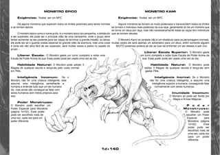 1d+140 
MONSTRO ÉPICO 
Exigências: Youkai, ser um NPC 
Há alguns monstros que superam todos os limites possíveis para seres normais 
e se tornam épicos. 
O monstro épico como o nome ja diz, é o monstro épico da campanha, o obstáculo 
a ser superado, ele pode ser o principal vilão de uma campanha, onde o grupo deve 
tentar aumentar os seu poderes para ser capaz de terminar a grande missão, ou talvez 
ele pode ser só o guarda costas especial do grande vilão da aventura, mas uma coisa 
é certa ele não será fácil de ser superado, será muitas vezes a pedra no sapato do 
grupo.... 
Liberar Escala: O Monstro gasta um turno completo e sobe uma 
Escala de Poder Acima da sua. Esse poder pode ser usado uma vez ao dia. 
Habilidade Natural: O Monstro pode adotar 3 
Magias de qualquer escola e lança-las pelo custo normal 
em PMs. 
Inteligência Incomum: Se o 
Monstro não for uma criatura inteligente, este 
assume uma inteligência semelhante a 
humana e entende tudo que um ser humano 
diz, mas ainda não consegue se falar com 
seres humanos sem meios próprios para 
isso. 
Poder Monstruoso: 
O Monstro pode escolher um 
Poder Especial para Monstros 
(página 1d+42). Esse poder 
pode ser escolhido mais de 
uma vez, cada vez para um 
poder diferente. 
MONSTRO KAMI 
Exigências: Youkai, ser um NPC 
Alguns monstros se tornam os muito poderosos e transcendem todos os limites 
se tornam o indivíduo mais poderoso da sua raça, geralmente só há um monstro que 
se torna um deus por raça, mas não necessariamente todas as raças tem indivíduos 
que se tornam deuses. 
O Monstro Kami na verdade não é um obstáculo para os personagens normais, 
muitas vezes ele será apenas um adversário para um deus, enfim somente alguém 
MUITO poderoso poderá se dar ao luxo de enfrentar um ser desses e sair vivo. 
Liberar Escala Superior: O Monstro gasta 
um turno completo e sobe duas Escala de Poder Acima da 
sua. Esse poder pode ser usado uma vez ao dia. 
Habilidade Natural: O Monstro pode 
adotar 3 Magias de qualquer escola e lança-las sem 
gastar PMs. 
Inteligência Incrível: Se o Monstro 
não for uma criatura inteligente, e assume uma 
inteligência superior a humana, conseguindo falar 
normalmente com seres humanos. 
Imunidade Incomum: 
O Monstro só pode ser ferido por 
Magia e Armas Mágicas. 
P o d e r 
Monstruoso: 
O Monstro pode 
escolher um Poder 
Especial para 
Monstros (página 
1d+42). Esse 
poder pode ser 
escolhido mais de 
uma vez, cada vez 
para um poder 
diferente. 
 
