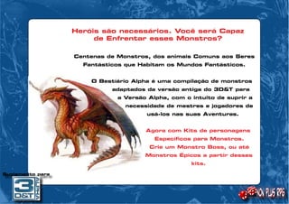 Heróis são necessários. Você será Capaz 
de Enfrentar esses Monstros? 
Centenas de Monstros, dos animais Comuns aos Seres 
Fantásticos que Habitam os Mundos Fantásticos. 
O Bestíário Alpha é uma compilação de monstros 
adaptados da versão antiga do 3D&T para 
a Versão Alpha, com o intuito de suprir a 
necessidade de mestres e jogadores de 
usá-los nas suas Aventuras. 
Agora com Kits de personagens 
Específicos para Monstros. 
Crie um Monstro Boss, ou até 
Monstros Épicos a partir desses 
kits. 
Suplemento para 
