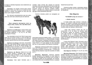1d+29 
(a magia ou Sentidos Especiais) vence totalmente sua 
invisibilidade. 
Combate: Um caçador invisível ataca usando 
o próprio ar como arma. Ele cria um vórtice de vento 
repentino e intenso, que golpeia um único alvo que 
estiver perto naquele momento. 
Ele retornará automaticamente para seu plano 
natal caso sofra dano suficiente para ser destruído. 
Cachorros 
Essa categoria abrangente inclui as 
raças collie, huskie, fila e são Bernardo. 
— Durin, Vendedor 
Cachorro de Montaria: animal próprio para 
transportar um pequeno (Halfing, Goblin...) cavaleiro 
por grandes distâncias —. F0, H2, R1, A0, PdF0, 
Aceleração (4 Pontos). 
Sua velocidade normal é de 10km/h (duas vezes 
maior que um humano normal), ou cerca de 50km por 
dia, incluindo pausas para descansar e se alimentar. 
Correndo, percorre 30m por turno (H2+Aceleração). 
Cachorro de Carga: mais lento, mas também 
mais forte, este animal robusto é próprio para puxar 
coisas pesadas. F2, H0, R2, A0, PdF0(4 Pontos). Sua 
velocidade normal é de 5km/h, ou cerca de 30km por 
dia. Correndo, atinge apenas 5m por turno (o mesmo 
que um humano normal em corrida) 
Cachorro de Guerra: trata-se de um cão 
de montaria treinado e equipado para combate. 
Quase todor usam armaduras. F1, H2, R2, A1, PdF0, 
Aceleração (7 Pontos). Tem a mesma velocidade de 
um cachorro de montaria “. 
Combate: Caso sejam treinados para o 
combate, esses animais são capazes de executar 
manobras contra seus adversários de modo similar aos 
lobos. Um cachorro de Guerra é capaz de combater 
enquanto carrega um Pequeno cavaleiro (Halfing, 
Goblin...), mas este não conseguirá atacar, a menos que 
seja ágil e tenha treinamento para isso. 
Cachorro treinados podem ser cavalgados por 
personagens pequenos (Halfing, Goblin...), com Animais, 
Esportes, Sobrevivência ou a Especialização Cavalgar. 
Sem estas Perícias, é necessário sucesso em um teste 
de H-1 para fazer o bicho obedecer a comandos simples 
(Ande! Pare!) e H-3 para galopar em alta velocidade 
sem cair, ou para qualquer outra façanha complicada. 
Ataques: Cachorros podem fazer um ataque por 
turno com a mordida (FA=F+H + 1d). O cavaleiro não 
pode atacar enquanto o animal faz isso — a menos que 
tenha Perícias próprias e seja bem-sucedido em testes 
de H+1. 
Sentidos Especiais: cachorros possuem 
Audição Aguçada e Faro Aguçado. Ao fazer testes de 
Perícias, em situações que envolvem ouvir ou farejar, a 
dificuldade do teste cai uma graduação. Por exemplo, 
uma Tarefa Difícil será considerada Normal, e qualquer 
Tarefa Normal será Fácil. 
Cachorros podem manter a velocidade máxima, 
de corrida, durante até uma hora antes de fazer testes 
de Resistência. 
Cão Gigante 
“O MAIOR amigo do homem.” 
— ditado popular 
A criação destes cães imensos é atribuída a 
Megalon, um antigo e conhecido sumo-sacerdote de 
Deus dos monstros, o Deus dos Monstros. Apenas uma 
de suas muitas tentativas de espalhar sobre o mundo, 
monstros cada vez maiores e mais terríveis... 
Estes cães imensos medem até 10m de 
comprimento e 2m de altura na cernelha (base 
do pescoço). Apesar do tamanho, comportam-se 
como cães normais. Em estado selvagem, existem 
em matilhas de 1d + 1 indivíduos nas Montanhas. 
Domesticados, são bastante utilizados como bestas de 
carga e de ataque nos exércitos de Tapista, o Reino 
dos Minotauros. 
O típico Cão Gigante é negro, de focinho curto e 
orelhas caídas, lembrando um cão do tipo molossóide 
(buldogue, rottweiler, boxer, fila...). Mas também 
existem raças aparentadas aos lupóides (pastor 
alemão, collie, dobermann...) e nas áreas geladas, o 
cão-esquimó (husky siberiano, malamute do alaska...). 
Cão Gigante (19 Pts): F7, H3, R7, A2, PdF0 
Sentidos Especiais: Cães Gigantes possuem 
Audição Aguçada e Faro Aguçado. Ao fazer testes de 
Perícias, em situações que envolvem ouvir ou farejar, a 
dificuldade do teste cai uma graduação. Por exemplo, 
uma Tarefa Difícil será considerada Normal, e qualquer 
Tarefa Normal será Fácil. 
 