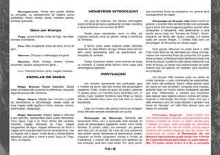 1d+4 
•Esmagamento. Armas sem partes afiadas 
ou pontudas, ou deslocamento de matéria (como 
explosões). Socos, chutes, clavas, martelos, pedras, 
bombas, granadas... 
Dano por Energia 
•Fogo. Lança-chamas, bolas de fogo, raio laser, 
bombas incendiárias... 
•Frio. Raio congelante, bolas de neve, chuva de 
gelo... 
•Elétrico. Choques e relâmpagos em geral. 
•Químico. Ácido, fumaça, veneno, toxinas, 
poluentes, líquidos perigosos em geral... 
•Sônico. Estrondo sônico, vento, magias musicais... 
Escolas de Magia 
Magia Branca: Magias Sagradas. Quase 
todas as magias são curativas ou defensivas, enquanto 
algumas poucas são ofensivas. 
Magia Negra: Magias que invocam o poder 
da necromancia e demonologia. Quase todas as 
suas magias estão ligadas a morte, doença, veneno, 
deterioração, estagnação 
Magia Elemental: Magias ligada à natureza 
e aos espíritos, representada pelos quatro elementos: 
Terra, Água, Fogo e Ar. Seus efeitos são variados, 
incluindo magias ofensivas do Fogo, magias 
congelantes da Água, magias defensivas da Terra e 
magias do Ar (que permitem formar barreiras de ar, voar 
ou respirar sob a água). Existe ainda o elementalismo 
espiritual, que afeta a mente e alma. Água, Ar, Fogo, 
Terra, ou Espírito. 
Monstros introdução 
Um guia de criaturas. Ele oferece informações 
sobre centenas de tipos e subtipos de animais, monstros 
e raças existentes nos mundos de RPG. 
Desde raças importantes, como os elfos, até 
criaturas exóticas como os gênios, hidras e demônios 
da Tormenta. 
A forma como estas criaturas serão utilizadas 
depende de cada Mestre de jogo. Muitas delas servem 
bem como adversários para os aventureiros, em 
situações de combate. 
Outras funcionam melhor como animais de carga 
ou montaria. E outras ainda servem como raças para 
personagens jogadores. 
Pontuação 
Um monstro tipicamente tem pontuação igual 
a metade da soma total dos pontos dos personagens 
jogadores. Então, contra um grupo de quatro Lutadores 
(7 pontos cada), um monstro típico será feito com 14 
pontos. Claro, existem monstros mais fortes ou fracos, 
mas esta medida serve para uma luta mais ou menos 
equilibrada. 
Caso um monstro não possua nenhuma vantagem 
única, ele será sempre considerado um youkai. 
Pontuação de Generais: Generais são 
tipicamente feitos com a pontuação total somada do 
grupo de personagens jogadores: contra cinco heróis 
Novatos (5 pontos cada), por exemplo, um general 
será feito com 25 pontos. No início de uma campanha 
eles podem vencer facilmente os aventureiros; porém, 
enquanto os heróis conquistam vitórias e Pontos de 
Experiência, o mesmo não acontece com generais (ou 
sua evolução será bem mais lenta). Em certo ponto, 
nos momentos finais da campanha, um general será 
eventualmente derrotado. 
Pontuação do Grande vilão: Assim como um 
general, o Grande Vilão também é feito com pontuação 
igual à soma dos personagens jogadores quando estes 
começaram a campanha, mas pertencendo a uma 
escala acima (veja em “Escalas de Poder”). Assim, 
enquanto os heróis são quatro Lendas (12 pontos 
cada) em escala Ningen, o Grande Vilão será um 
personagem de 48 pontos em escala Sugoi! 
Esta grande diferença de poder torna o Vilão 
Final muito difícil de ser derrotado por meios normais, 
mesmo nos momentos finais da campanha. Em quase 
todos os casos, os heróis primeiro devem encontrar uma 
forma de reduzir o poder do vilão (talvez destruindo sua 
fonte de força), ou elevar sua própria escala de poder 
(mesmo que por apenas um instante), para equilibrar 
as condições. 
Um Grande Vilão também pode ser detido de 
outras maneiras — pois, contrariando as expectativas, 
nem todos são malignos. Alguns vilões apenas lutam 
por aquilo em que acreditam, corrigindo uma injustiça, 
tentando fazer um mundo melhor, protegendo aqueles 
que ama. Infelizmente, a maneira que encontram 
para realizar esse objetivo coloca o mundo em perigo, 
forçando a intervenção dos heróis. Fazer com que o 
vilão entenda o erro em suas atitudes é também uma 
forma de “derrotar” um vilão forte demais para ser 
detido em combate. 
Pontuação Sugerida: Cada monstro vem 
com uma pontuação Sugerida, essa pontuação é para 
facilitar o trabalho do mestre na melhor escolha para 
o desafio do grupo, essa pontuação se caulculada 
pode ser diferente da real em pontos, porque alguns 
monstros tem poderes especias que não podem ser 
mensurados em pontos. A Pontuação de um 
Monstro tipicamente pode variar em 1 Ponto 
de Características para mais ou para menos. 
(Ex: F4 pode variar entre 3 e 5), a variação 
 