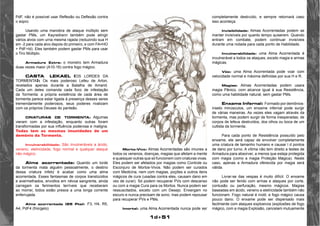 1d+51 
PdF, não é possível usar Reflexão ou Deflexão contra 
o sopro. 
Usando uma manobra de ataque múltiplo sem 
gastar PMs, um Kayredrann também pode atingir 
vários alvos com urna mesma rajada (reduzindo sua H 
em -2 para cada alvo depois do primeiro, e com FA=HO 
+ PdF+ld). Eles também podem gastar PMs para usar 
o Tiro Múltiplo. 
Armadura Extra: o monstro tem Armadura 
duas vezes maior (A10-16) contra fogo mágico. 
CASTA LEKAEL (OS LORDES DA 
TORMENTA): Os mais poderoso Lefeu de Arton, 
revelados apenas durante a Batalha de Amarid. 
Cada um deles comanda cada foco de infestação 
da Tormenta: a própria existência de cada área de 
tormenta parece estar ligada à presença desses seres 
tremendamente poderosos, seus poderes rivalizam 
com os próprios Deuses do panteão. 
CRIATURAS DE TORMENTA: Algumas 
vieram com a infestação, enquanto outras foram 
transformadas por sua influência poderosa e maligna. 
Todas tem as mesmas imunidades de um 
demônio da Tormenta. 
Invulnerabilidade: São invulneráveis a ácido, 
veneno, eletricidade, fogo normal e qualquer ataque 
não mágico. 
Alma acorrentada: Quando um lorde 
da tormenta mata alguém pessoalmente, o destino 
dessa criatura infeliz é acabar como uma alma 
acorrentada. Esses fantasmas de corpos translúcidos 
e avermelhados, envoltos em névoa sangrenta, ainda 
carregam os ferimentos terríveis que receberam 
ao morrer, todos estão presos a uma longa corrente 
enferrujada. 
Alma acorrentada (25 Pts): F3, H4, R5, 
A4, PdF4 (frio/gelo) 
completamente destruído, e sempre retornará caso 
isso aconteça. 
Invisibilidade: Almas Acorrentadas podem se 
manter invisíveis por quanto tempo quiserem. Quando 
entram em combate, podem continuar invisíveis 
durante uma rodada para cada ponto de Habilidade. 
Invulnerabilidade: uma Alma Acorrentada é 
invulnerável a todos os ataques, exceto magia e armas 
mágicas. 
Vôo: uma Alma Acorrentada pode voar com 
velocidade normal e máxima definidas por sua H e R. 
Magias: Almas Acorrentadas podem usara 
magia Pânico, com alcance igual à sua Resistência, 
como uma habilidade natural, sem gastar PMs. 
Enxame Infernal: Formado por demônios-inseto 
minúsculos, um enxame infernal pode surgir 
de várias maneiras. As vezes eles vagam através da 
tormenta, mas podem surgir de forma inesperadas; de 
corpos de lefeus destruídos, dos olhos ou boca de um 
cultista da tormenta. 
Para cada ponto de Resistência possuído pelo 
enxame, ele será capaz de envolver completamente 
uma criatura de tamanho humano e causar l d pontos 
de dano por turno. A vítima não tem direito a testes de 
Armadura para absorver, a menos que esteja protegida 
com magia (como a magia Proteção Mágica). Neste 
caso, apenas a Armadura oferecida por magia será 
válida. 
Livrar-se das vespas é muito difícil. O enxame 
não pode ser ferido com armas e ataques por corte, 
contusão ou perfuração, mesmo mágicos. Magias 
baseadas em ácido, veneno e eletricidade também não 
funcionam. Fogo natural é inútil, e fogo mágico causa 
pouco dano. O enxame pode ser dispersado mais 
facilmente com ataques explosivos (explosões de fogo 
mágico, com a magia Explosão, cancelam mutuamente 
Morto-Vivo: Almas Acorrentadas são imunes a 
todos os venenos, doenças, magias que afetam a mente 
e quaisquer outras que só funcionem com criaturas vivas. 
Eles podem ser afetados por magias como Controle ou 
Esconjuro de Mortos-Vivos. Não podem ser curados 
com Medicina, nem com magias, poções e outros itens 
mágicos de cura (usadas contra eles, causam dano em 
vez de curar). Só podem recuperar PVs com descanso 
ou com a magia Cura para os Mortos. Nunca podem ser 
ressuscitados, exceto com um Desejo. Enxergam no 
escuro e nunca precisam de sono, mas podem repousar 
para recuperar PVs e PMs. 
Imortal: uma Alma Acorrentada nunca pode ser 
 
