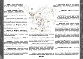 1d+53 
Aliado: O monstro pode invocar uma 
cópia exata de si mesmo com uma chance 
de 50% de sucesso ( 1,2 ou 3 no dado) 
vinda de algum momento do tempo. 
Vibração Temporal: Qualquer 
ataque feito contra o monstro tem uma 
chance de 50% de chance de ser ignorado por 
ele. Esta é a chance de simplismente o monstro 
não estar no tempo corrente no momento do 
ataque. 
Fantasmas da Tormenta: Surgem 
a partir daqueles que morrem em áreas de tormenta. 
Quase indistinguíveis de fantasmas normais, exceto 
pelo tom avermelhado em seus corpos translúcidos. 
Fantasmas da Tormenta: Igual ao 
Fantasma comum (veja em Fantasma) com a 
diferença que tem um tom avermelhado e as 
invulnerabilidades da tormenta. 
Golem de Matéria Vermelha: 
A partir de matéria vermelha recolhida em território 
inimigo, conjuradores foram capazes de construir 
golens. Seu toque queima como ácido e tática favorita 
é agarrar o seu oponente. 
Golem de Matéria Vermelha (22 Pts): 
F4(Químico), H1, R5, A3, PdF1 (Químico) 
Construto: Construtos nunca precisam 
dormir,comer ou beber. São imunes a todos os venenos, 
doenças, magias que afetam a mente — geralmente 
magias da escola Elemental (espírito) — e quaisquer 
outras que só funcionem contra criaturas vivas. 
Aparência Insana: A presença do montro é 
tão hor intimidadora que qualquer criatura (exceto 
outros monstros da mesma espécie), deve ser bem-sucedida 
em um teste de R na sua presença ou perde 
1 Ponto de Habilidade temporário. Quem tiver sucesso 
num teste de R não é afetado por 24 horas. 
Imunidade à Magia: Qualquer magia lançada 
contra o monstro que necessite de teste de Resistência 
para negar o efeito falha automáticamente. 
Toque Corrosivo: Quaquer criatura que entre 
em combate Corpo à Corpo contra o monstro sofre 
FA=1d de dano por ácido cada vez que atacar o monstro 
podendo somente defender com FD=1d+A . 
Infecto: São parecidos com zumbis comuns, 
um olhar mais atento revela uma barriga inchada semi-transparente, 
onde podemos ver uma massa asquerosa 
e agitada formada por vermes. Seus corpos também 
são cheios de pústulas, cada uma abrigando um verme. 
Esses parasitas podem contaminar outros seres, 
transformando-os em novos infectos. 
Eles tentam transmitir seus parasitas através da 
mordida quando os vermes escapam de suas pustumas 
e tentam penetrar na pele do alvo. Uma vez 
contamina a vítima irá adoecer e morrer de forma 
horrível em poucos dias, transformando-se em 
um infecto. 
Infecto (14 Pts): F2, H2, R2, A2, 
PdF1 
Infecção: Caso o ataque de morder seja 
bem-sucedido (FA= F+H +1 d), qualquer pessoa 
ferida por sua mordida deve fazer um teste 
de Resistência para evitar uma grave infecção 
(perda de 1 ponto de Resistência por dia e redutor 
de -1 em todos os testes até ser curada com cura 
de Maldição ou Cura Total). 
Morto-Vivo: Mortos vivos são imunes a 
todos os venenos, doenças, magias que afetam 
a mente e quaisquer outras que só funcionem com 
criaturas vivas. Eles podem ser afetados por magias 
como Controle ou Esconjuro de Mortos-Vivos. Não 
podem ser curados com Medicina, nem com magias, 
poções e outros itens mágicos de cura (usadas contra 
eles, causam dano em vez de curar). Só podem 
recuperar PVs com descanso ou com a magia Cura 
para os Mortos. Nunca podem ser ressuscitados, 
exceto com um Desejo. Enxergam no escuro e nunca 
precisam de sono, mas podem repousar para recuperar 
PVs e PMs. 
Limo Sangrento: Esse monstro lembra 
uma grande poça de sangue, com ossos humanóides 
flutuando em seu interior. Um olhar mais atento revela 
nódulos, partes fibrosas e outras irregularidades em 
meio ao corpo gelatinoso. 
Limo Sangrento (20 Pts): F3, H4, R3, A2, 
PdF0 
Toque Corrosivo: Quaquer criatura que 
entre em combate Corpo à Corpo contra o monstro 
sofre FA=1d de dano por ácido cada vez que atacar o 
monstro podendo somente defender com FD=1d+A . 
 
