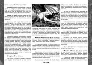 1d+63 
Normal, e qualquer Tarefa Normal será Fácil. 
Telepatia: dragões podem tentar ler a mente de 
alguém que consigam ver (e eles podem ver MUITO 
longe com seus Sentidos Especiais!). A vítima tem 
direito a um teste de Resistência para evitar. Em 
combate, o dragão gasta 1 PM para cada utilização. 
Código de Honra: todos os dragões têm pelo 
menos um Código de Honra; esse pode ser seu mais 
importante ponto fraco, se os aventureiros puderem 
descobri-lo... 
Combate: Um dragão ataca usando suas 
poderosas garras e sua mordida, mas conforme seu 
tamanho, é capaz de utilizar seu sopro e ataques 
físicos especiais. Eles preferem lutar enquanto voam, 
permanecendo afastados do alcance do inimigo até 
enfraquecê-lo com seus ataques de longa distância. 
Os dragões mais velhos e mais inteligentes costumam 
reduzir a resistência do adversário eliminando primeiro 
os oponentes mais perigosos (ou evitando-os enquanto 
neutralizam os mais fracos). 
Os dragões deflagram confrontos sem qualquer 
tipo de provocação e enfrentam criaturas de qualquer 
tamanho. Caso o alvo pareça intrigante ou um adversário 
formidável, o dragão espreitará a criatura até encontrar 
o melhor momento para atacar e a melhor tática a 
aplicar. Caso o alvo pareça fraco, o dragão fará sua 
presença ser notada rapidamente – eles se divertem 
provocando terror em suas vítimas. Algumas vezes, o 
dragão decide controlar uma criatura humanóide por 
meio da intimidação e da magia. Os dragões verdes 
gostam muito de interrogar os aventureiros para 
aprender mais sobre sua sociedade e habilidades, os 
acontecimentos nas regiões vizinhas e a existência de 
tesouros nas proximidades. 
Dragões Cromáticos 
Os dragões cromáticos (também conhecidos 
como Dragões Elementais) são as seis espécies 
de dragões mais comuns no mundo, geralmente são 
considerados malignos, agressivos, mesquinhos, 
vaidosos e sórdidos, mas há excessões, cada dragão 
cromático é identificado por uma cor, cada uma ligada 
a um dos Caminhos Elementais da magia. Eles são 
identificáveis por suas cores: 
Dragão Branco (24 Pts): este dragão 
glacial vive apenas em áreas geladas. F3,H3,R4,A4,PdF5 
(frio/gelo). Arcano. Invulnerável a ataques baseados, 
Magia Branca frio ou gelo, naturais ou mágicos. 
O dragão branco possui um focinho afilado, uma 
papada espinhosa e uma crista sustentada por um único 
espinho curvado para trás. Um odor fresco, levemente 
químico, acompanha o dragão, e suas escamas como 
a neve. 
Considerados os menores e menos inteligentes 
espécies da sociedade dracônica, a maioria dos dragões 
brancos não passa de simples predadores bestiais. 
Seus rostos expressam pura ferocidade, ao contrário da 
astúcia dos dragões mais poderosos. 
As escamas de um filhote de dragão branco 
brilham como espelhos. Conforme ele envelhece, 
este brilho desaparece; nas idades mais avançadas, o 
branco se mistura com uma coloração azul clara e/ou 
cinza claro. 
Os covis dos dragões brancos geralmente são 
feitos em cavernas congeladas e profundas câmaras 
subterrâneas afastadas dos raios quentes do sol. Eles 
guardam todo o seu tesouro dentro dos seus covis, de 
preferência em cavernas forradas de gelo para refletir 
suas gemas. Os dragões brancos são colecionadores 
de diamantes. 
Embora possam comer quase qualquer tipo de 
coisas, os dragões brancos são bastante exigentes 
e só devoram comida congelada. Geralmente, estes 
dragões consomem as criaturas mortas pelo seu 
próprio sopro, enquanto as carcaças ainda estão 
totalmente congeladas o suficiente. 
Os dragões brancos são inimigos naturais dos 
gigantes do gelo, que os caçam em busca de comida, 
matéria-prima para armaduras ou para capturá-los 
como guardiões. 
Combate: Os dragões brancos preferem 
abordagem repentinas, mergulhando sobre seus 
oponentes ou surgindo de dentro d’água, da neve ou 
do gelo. Eles disparam seu sopro e em seguida tentam 
nocautear um único oponente de cada vez com ataques 
seqüenciais. 
Sopro: O dragão branco possui apenas um tipo 
de sopro, um cone de frio. 
Dragão Negro (34 Pts): habitam 
pântanos e cavernas. F4,H4,R4,A5,PdF9 (Químico: 
Ácido). Arcano. Invulnerável a ataques baseados 
magia negra, e em ácido, veneno, naturais ou mágicos. 
A cabeça do dragão definitivamente se parece 
com uma caveira, graças aos olhos profundos e à 
abertura nasal achatada. Seus chifres se curvam para 
Branco 
 