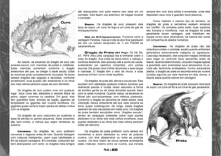 1d+68 
Ao nascer, as escamas do dragão de ouro são 
amarelo-escuro com manchas douradas e metálicas. 
Estas manchas aumentam conforme o dragão 
amadurece até que, ao chegar à idade adulta, todas 
as escamas serão completamente douradas. As faces 
desses dragões são sagazes e decididas; conforme 
envelhecem, suas pupilas vão desbotando e os olhos 
dos mais velhos parecem poças de ouro derretido. 
Os dragões de ouro podem viver em qualquer 
lugar. Seus covis são afastados e sempre feitos de 
pedra, sejam cavernas ou castelos. Em geral, eles 
têm guardiões leais: animais da região, gigantes da 
tempestade ou gigantes das nuvens bondosos. Os 
gigantes quase sempre forjam pactos de defesa mútua 
com os dragões. 
Os dragões de ouro costumam se sustentar a 
base de pérolas ou gemas pequenas. Estes presentes 
são bem-vindos, a menos que sejam tentativas de 
suborno. 
Combate: Os dragões de ouro preferem 
conversar e negociar antes de lutar. Quando dialogam 
com criaturas inteligentes, usam suas habilidades a 
fim de adquirir vantagens. Em combate, costumam ser 
bem abençoados com sorte; os dragões mais antigos 
são abençoados com sorte mesmo sem estar em um 
combate. Eles fazem uso extensivo de magias durante 
o combate. 
Sopro: Os dragões de ouro possuem dois 
tipos de sopro: um cone de fogo e um cone de gás de 
enfraquecimento. 
Gás do Enfraquecimento: Funciona como a 
vantagem Paralisia, mas ao invés do alvo ficar paralisado 
ele tem um redutor temporário de -1 em TODAS as 
caractaréiticas. 
Dragão de Prata (54 Pts): F9, H6, R8, 
A7, PdF8 (frio).Uma carapaça lisa e brilhante cobre o 
rosto do dragão. Sua crista se eleva sobre a cabeça e 
continua descendo pelo pescoço até a ponta da cauda, 
sustentando por espinhos compridos, com pontas 
escuras. Ele possui dois chifres reluzentes e asas largas 
e lustrosas. O dragão tem o odor de chuva, e suas 
escamas brilham como metal liquefeito. 
Os dragões de prata são altivos e esculturais. Eles 
auxiliam com satisfação qualquer criatura bondosa que 
realmente precise e muitas vezes assumem a forma 
de anciões gentis ou de belas donzelas quando lidam 
com os seres humanos. Quando nasce, as escamas do 
filhote são azul-acizantadas, com reflexos prateados. 
Conforme o dragão se aproxima da idade adulta, essa 
coloração clareia lentamente até que cada escama se 
torne quase indistinguível. De longe, esses dragões 
parecem ter sido esculpidos em metal puro. Os dragões 
de prata também esculpidos como “dragões escudo”, 
devido às carapaças prateadas sobre suas pupilas 
desbotam e os olhos dos mais velhos envelhece, suas 
pupilas desbotam e os olhos dos mais velhos parecem 
orbes de mercúrio. 
Os dragões de prata preferem covis aéreos em 
montanhas e picos afastados ou entre as próprias 
nuvens. Um leve afastamento ou entre as próprias 
nuvens. Um leve cheiro de chuva sempre acompanha 
estas criaturas; mesmo entre as nuvens, sua morada 
sempre tem uma área sólida e encantada, onde eles 
depositam seus ovos e guardam seus tesouros. 
Como habitam o mesmo tipo de território, os 
dragões de prata e vermelhos acabam entrando 
em conflito. Os embates entre estas duas espécies 
são furiosos e mortíferos, mas os dragões de prata 
geralmente levam vantagem, pois trabalham em 
equipe contra seus adversários, na maioria das vezes 
em companhia de aliados humanos. 
Combate: Os dragões de prata não são 
violentos e evitam o combate, exceto quando enfrentam 
adversários extremamente malignos ou agressivos. 
Caso seja necessário, eles conjuram magias climáticas 
para cegar ou confundir seus oponentes antes de 
atacar. Quando estão furiosos, conjuram magias ligadas 
a gravidade para arremessar seus adversários no ar, 
onde são facilmente arrebatados. Contra adversários 
alados, o dragão de prata se esconde entra as nuvens 
(criadas algumas por eles mesmos em dias claros), e 
depois ataca quando estiver em vantagem. 
Sopro: Os dragões de prata possuem dois tipos 
de sopro: um cone de frio e um cone de gás paralisante. 
 