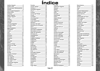 Índice 
1d+7 
Abelha-Gigante_ __________8 
Abelha Grífo______________8 
Abocanhador Matraqueante__9 
Abolete__________________9 
Abominação Assassina_ ___10 
Abutre Atroz_____________ 11 
Achaierai_ ______________ 11 
Águia Gigante____________ 11 
Ameba Gigante_ _________12 
Anjos_ _________________12 
Ankheg_________________14 
Aparição________________14 
Aranea_________________15 
Aranhas-Gigantes_ _______15 
Arbusto Errante_ _________16 
Arconte_________________16 
Asa Assassina___________18 
Assustador______________18 
Avatar__________________19 
Azer___________________20 
Baleia__________________20 
Banshee________________20 
Basilisco________________21 
Barghest________________21 
Behir___________________22 
Beholder________________22 
Belker__________________23 
Besouro Voraz___________23 
Besouro do Óleo_ ________24 
Bodak__________________25 
Brokk_ _________________25 
Brownie_ _______________25 
Bruxa__________________26 
Bulette_ ________________28 
Caçador Invisível_________28 
Cachorros_______________29 
Cão Gigante_____________29 
Cão Infernal_____________30 
Cão Teleportador_________30 
Cão Yeth________________30 
Caranguejo Gigante_______31 
Carniçal_ _______________31 
Carrasco________________32 
Cavalos_ _______________32 
Cavalo Glacial_ __________33 
Centauro________________33 
Centopéia Gigante________34 
Chuul__________________34 
Cocatriz_ _______________35 
Corcel das Trevas_ _______35 
Couatl__________________36 
Constritor_______________36 
Cria Vampírica___________37 
Crocodilos_ _____________37 
Cubo Gelatinoso__________38 
Demônio________________38 
Demônio da Lama________43 
Demônios da Tormenta_ ___44 
Derro_ _________________54 
Destrachan______________55 
Devorador de Mentes______56 
Devorador de Ouro________57 
Diabo da Tasmânia________57 
Dinossauros_____________57 
Doppelganger____________60 
Dragões________________61 
Dragões Bicéfalos_ _______69 
Dragonete_______________69 
Dragotauro______________69 
Dríade__________________70 
Drider__________________71 
Elefantes_ ______________71 
Elementais______________72 
Elfo Voador______________73 
Elfo Marinho_____________74 
Ente___________________75 
Escorpião Gígante________76 
Eskaravelho_____________76 
Esfinge_________________77 
Esmagador______________77 
Esqueleto_______________78 
Familiares_______________78 
Fantasma_______________79 
Fênix___________________80 
Fofo_ __________________80 
Fogo Fátuo______________81 
Formian_ _______________81 
Gafanhoto Gigante________83 
Gárgula_________________84 
Gênios_________________85 
Gigantes________________85 
Gnoll___________________86 
Ghnouls________________87 
Goblinoides_ ____________87 
Golem__________________89 
Golens Árvore_ __________89 
Golfinho________________90 
Górgona________________91 
Grama Carnívora_________91 
Grandes Felinos__________92 
Grifo___________________93 
Guerreiro da Luz_ ________93 
Halfling_________________94 
Harpia__________________95 
Hidra___________________96 
Homem Escorpião________97 
Homem Lagarto__________98 
Homem Morcego_________99 
Homem Serpente________100 
Homúnculo_____________101 
Horror do Túmulos_______101 
Incubador______________102 
Kobold_ _______________102 
Kraken________________103 
Lamia_________________104 
Licantropos_____________104 
Lich___________________105 
Lobo Atroz_ ____________106 
Lobo das Cavernas_ _____106 
Lobo das Estepes________106 
Manotauro_ ____________107 
Manta_________________107 
Medusa________________108 
Megalontes_____________109 
Monstro da Ferrugem_____109 
Morcego Atroz_ _________109 
Mortos-Vivos_ __________ 110 
Múmia_________________ 110 
Neblina-Fantasma_______ 111 
Necrodracos____________ 111 
Ninfas_________________ 112 
Ogre__________________ 113 
Orc___________________ 115 
Pantera Deslocadora_____ 115 
Pantera do Vidro_ _______ 116 
Peixe-Gancho___________ 116 
Pegaso________________ 117 
Perpetuador do Caus_____ 117 
Polvo Gigante___________ 118 
Povo Sapo_____________ 118 
Priodonte______________ 119 
Protetor da Ordem_______ 119 
Protodraco_____________120 
Pudim Negro_ __________120 
Quimera_______________121 
Random_______________121 
Ratazanas_ ____________122 
Rinocerontes_ __________122 
Sátiro_________________123 
Serpentes Constritoras____123 
Serpentes Venenosas_ ___124 
Sereias________________124 
Siba Gigante____________125 
Símios_ _______________126 
Slark__________________126 
Sprite_________________127 
Tarrasque______________127 
Tartaruga Gigante________128 
Texugo Atroz____________129 
Tentacute______________129 
Tigre Dentes de Sabre____129 
Troglodita______________130 
Trolls__________________131 
Tubarões_ _____________132 
Ursos_________________132 
Unicórnio_ _____________133 
Wemic_ _______________134 
Wyvern________________134 
Wolverine______________135 
Worg__________________135 
Vermes________________136 
Zumbi_________________138 
 
