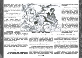 1d+70 
perseguições; permite fazer dois 
ataques por rodada com as patas 
dianteiras (FA=F+1d) em vez de seu 
ataque normal; e Modelo Especial. 
Todos os dragotauros também 
possuem Vôo, Má Fama, Monstruoso 
e Inimigo. 
Vôo: dragotauros podem voar 
com uma velocidade máxima igual a 
lOm/s com H1, 20m/s com H2, 40m/s 
com H3 e assim por diante. 
Má Fama: todos os 
dragotauros têm má reputação. Para 
eles, bem como para seus eventuais 
companheiros, testes de Perícias que 
envolvam ações sociais (como Arte, 
Manipulação, Investigação, Crime e 
outras, quando envolvem interação 
com outras pessoas) serão sempre 
considerados Tarefas Difíceis. 
Monstruoso: dragotauros 
são horrendos. Não podem possuir 
Aparência Inofensiva e são recebidos com temor e 
desprezo aonde quer que vão. Para eles, bem como 
para seus eventuais companheiros, testes de Perícias 
que envolvam ações sociais (como Arte, Manipulação, 
Investigação, Crime e outras, quando envolvem 
interação com outras pessoas) serão sempre 
considerados Tarefas Difíceis. 
Inimigo: TODOS os dragões de todas as 
espécies são inimigos dos dragotauros, e atacam 
estas criaturas sempre que as encontram. Portanto, é 
bem difícil para um destes seres ter uma vida longa... 
Dríade 
“E-entõo v-você quer q-que eu fique 
aqui na floresta c-com você? P-para 
sempre? P-puxa... deixa eu pensar...” 
— Lastone, aventureiro (desaparecido) 
As dríades são um tipo especial de fada, 
magicamente ligadas a florestas e bosques. As lendas 
do mundo dizem que suas almas estão abrigadas em 
árvores antigas, com milênios de idade. Uma destas 
criaturas jamais pode ser destruída — a menos que se 
destrua a árvore que abriga sua alma. Enquanto essa 
árvore existir, a dríade sempre voltará da morte. 
Dríades têm a aparência de lindas elfas com cabelos 
esverdeados. Uma vez que essa cor de cabelo não é rara 
na raça élfica, será muito difícil saber a diferença entre 
uma dríade e uma elfa verdadeira. Vivendo em florestas, 
dríades costumam ser facilmente confundidas com elfas 
druidas. Dríades possuem os mesmos poderes de uma 
druida ou clérigo. Elas controlam a vegetação à volta, 
usando raízes e cipós para imobilizar 
os oponentes. 
Também podem usar sedução 
mágica para encantá-los. Uma 
dríade prefere enganar e despistar 
seus inimigos em vez de atacá-los. 
Ela nunca entra em combate, nem 
causará qualquer tipo deferimento 
— mas isso não a torna inofensiva. 
Solitária em sua floresta, ela pode 
eventualmente se apaixonar por um 
aventureiro de boa aparência que 
passe por seus domínios. Se isso 
acontecer a dríade irá capturá-lo 
e toma-lo como companheiro por 
algum tempo, ou talvez para sempre. 
Alguns tentam fugir desse destino; 
outros não... Clérigos dizem que uma 
dríade e um humano, elfo ou meio-elfo 
podem gerar filhos — e estes, por 
sua afinidade com a natureza, tendem 
a se tornar druidas. Por esse motivo, 
muitos druidas acreditam que têm 
sangue dríade nas veias. 
Dríade (15 Pts): F2, H 2, R3,A0, PdF3 
Clericato: dríades podem lançar magias divinas 
como druidas ou xamãs, e têm todos os seus mesmos 
Poderes Concedidos (veja o Manual do Aventureiro). 
Paralisia: ao fazer um ataque paralisante(FA= 
PdF+ H+1 d), se a dríade vence a FD da vítima, esta 
não sofre dano — mas deve ser bem sucedida em 
um teste de Resistência. Se falhar, fica paralisada. A 
duração da paralisia depende de quantos PMs a dríade 
gastou (em geral ela gasta 6 PMs para três rodadas, 
mais que suficiente para que ela fuja). 
Imortal: quando destruída, uma dríade 
renascerá em alguns dias ou semanas, a menos que 
a árvore onde está sua alma seja destruída também. 
 