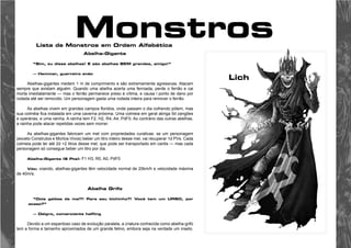 Monstros 
Lista de Monstros em Ordem Alfabética 
Abelha-Gigante 
“Sim, eu disse abelhas! E são abelhas BEM grandes, amigo!” 
— Hemmar, guerreiro anão 
Abelhas-gigantes medem 1 m de comprimento e são extremamente agressivas. Atacam 
sempre que avistam alguém. Quando uma abelha acerta uma ferroada, perde o ferrão e cai 
morta imediatamente — mas o ferrão permanece preso à vítima, e causa l ponto de dano por 
rodada até ser removido. Um personagem gasta uma rodada inteira para remover o ferrão. 
As abelhas vivem em grandes campos floridos, onde passam o dia colhendo pólem, mas 
sua colméia fica instalada em uma caverna próxima. Uma colmeia em geral abriga 5d zangões 
e operárias, e uma rainha. A rainha tem F2, H2, R4, A4, PdF0. Ao contrário das outras abelhas, 
a rainha pode atacar repetidas vezes sem morrer. 
As abelhas-gigantes fabricam um mel com propriedades curativas: se um personagem 
(exceto Construtos e Mortos-Vivos) beber um litro inteiro desse mel, vai recuperar 1d PVs. Cada 
colmeia pode ter até 2d +2 litros desse mel, que pode ser transportado em cantis — mas cada 
personagem só consegue beber um litro por dia. 
Abelha-Gigante (6 Pts): F1 H3, R0, A0, PdF0 
Vôo: voando, abelhas-gigantes têm velocidade normal de 20km/h e velocidade máxima 
de 40m/s. 
Abelha Grífo 
“Dois galões de mel?! Para seu bichinho?! Você tem um URSO, por 
acaso?” 
— Delgro, comerciante halfling 
Devido a um espantoso caso de evolução paralela, a criatura conhecida como abelha-grifo 
tem a forma e tamanho aproximados de um grande felino, embora seja na verdade um inseto. 
Lich 
 