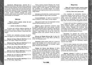 1d+85 
Aparência Monstruosa: gárgulas têm a 
aparência de demônios. Não podem possuir Aparência 
Inofensiva e são recebidas com temor e desprezo aonde 
quer que vão. Para elas, bem como para seus eventuais 
companheiros, testes de Perícias que envolvam ações 
sociais (como Arte, Manipulação, Investigação, Crime 
e outras, quando envolvem interação com outras 
pessoas) serão sempre considerados Tarefas Difíceis 
(com exceção de Intimidação). 
Gênios 
“Algum último desejo antes de ser 
levado à diretoria?” 
— zelador da Escola de Magia 
Os génios são criaturas mágicas originárias de 
outros planos, onde a magia é muito mais comum. 
Em seus mundos nativos, qualquer criança pode fazer 
mágica. 
Existem seis variedades principais de génios, 
cada uma ligada a um Caminho Elemental da magia: 
Génios da Água (Marid) (30 Pts): F4, H3, 
R4, A4, PdF4 (água). Magia Elemental Agua 
Génios do Fogo (Efreeti) (30 Pts): F4, H3, 
R4, A4, PdF4 (fogo). Magia Elemental Fogo. 
Génios da Terra (Dão) (32 Pts): F5, H3, 
R4, A5, PdF4 (pedras). Magia Elemental em Terra. 
Génios do Ar (Djinn) (32 Pts): F5, H3, R4, 
A5, PdF4 (som/ vento). Magia Elemental Ar 
Génios da Luz (Asura) (32 Pts): F4, H3, 
R4, A4, PdF5 (Eletrico). Magia Branca. 
Génios das Trevas (Div) (33 Pts): F4, H3, 
R5, A4, PdF4 (fogo). Magia Negra. 
Todos os génios possuem Telepatia, Vôo, Imortal, 
Pontos de Magia Extras x2 e Invulnerabilidade a tudo 
(exceto magia e armas mágicas). Os génios também 
são conhecidos por conceder desejos. Na verdade, 
suspeita-se que os génios tenham sido os inventores da 
magia Desejo! 
Imortal: quando destruído, um génio será recriado 
pela deusa da Magia em alguns dias ou semanas. 
Invulnerabilidade: um génio é invulnerável a 
todos os ataques, exceto magia e armas mágicas. 
Voô: génios podem voar com velocidade normal e 
máxima definidas apenas por sua H e R. 
Magias: génios tipicamente conhecem todas 
as magias permitidas para suas escolas, incluindo 
aquelas consideradas raras ou lendárias (e até algumas 
que ninguém mais conhece!). Além disso, eles podem 
realizar a magia Desejo uma vez por dia, como uma 
habilidade natural, sem consumir Pontos de Vida ou 
Magia. 
Pontos de Magia Extras x2: um gênio tem 
PMs equivalentes a R+2, ou seja, R6x5 = 30 PMs (ou 
R7x5 = 35 PMs para os div). 
Telepatia: génios podem tentar ler a mente de 
alguém que consigam ver. A vítima tem direito a um 
teste de Resistência para evitar. Em combate, o génio 
gasta l PM para cada utilização. 
Código de Honra dos Gênios: um génio 
nunca utiliza sua magia Desejo em proveito próprio — 
ou seja, ele nunca faz desejos para si mesmo, apenas 
atende desejos de outras pessoas. Um génio maligno 
(especialmente os efreeti e div) pode perverter ou 
trapacear o desejo, para não conceder aquilo que a 
vítima espera. Um génio também não concede desejos 
duas vezes para a mesma pessoa, mesmo que se trate 
de um desejo diferente. 
Gigantes 
“Meu pai costuma dizer: quanto maior 
o tamanho, maior o dano da porrada!” 
— Cortez, Guerreiro apavorado 
Uma variedade de humanoides imensos e 
monstruosos infestam pontos remotos do mundo. Sua 
origem é um mistério: eles são poucos e isolados, 
jamais vivendo em sociedade, sendo muito difícil 
acreditar que se reproduzam como outras criaturas. 
Além disso, nunca se ouviu falar de gigantes mulheres. 
É quase certo que todos os gigantes do mundo 
foram criados por mágica — seja ela lançada por 
deuses, dragões, magos ou clérigos de grande poder. 
Contudo, quando realizada com humanos, essa 
combinação provoca deformidades físicas e mentais 
que resultam não apenas em aumento de tamanho, 
mas também na transformação em monstro. 
Combate: Os gigantes das nuvens lutam 
em unidades bem organizadas e seguem planos de 
batalha desenvolvidos com esmero. Eles preferem 
lutar de posições mais elevadas. Sua tática favorita 
consiste em cercar o inimigo, esmagando-o com rochas 
enquanto os combatentes com habilidades mágicas 
conjuram suas magias. 
Como os ogres, gigantes são brutos primitivos 
que sabem apenas caçar, pilhar e saquear. Eles usam 
clavas para combates corpo-a-corpo e arremessam 
grandes pedras para atacar à distância. Existem 
muitos ti pôs diferentes, sendo que apenas os mais 
conhecidos são descritos a seguir: 
Gigante Athach: A criatura é um gigante 
corpulento, vestindo trapos e peles surradas. Há um 
terceiro braço brotando do seu peito. Sua boca larga 
e salivante exibe presas curvas que se projetam do 
maxilar inferior. Seus olhos são miúdos, o nariz é 
pequeno e as orelhas são assimétricas: uma é enorme 
 