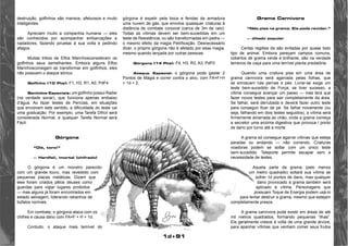 1d+91 
destruição, golfinhos são mansos, afetuosos e muito 
inteligentes. 
Apreciam muito a companhia humana — eles 
são conhecidos por acompanhar embarcações e 
nadadores, fazendo piruetas à sua volta e pedindo 
afagos. 
Muitas tribos de Elfos Marinhosconsideram os 
golfinhos seus semelhantes. Embora alguns Elfos 
Marinhosconsigam se transformar em golfinhos, eles 
não possuem o ataque sônico. 
Golfinho (10 Pts): F1, H3, R1, A0, PdF4 
Sentidos Especiais: um golfinho possui Radar 
(na verdade sonar), que funciona apenas embaixo 
d’água. Ao fazer testes de Perícias, em situações 
que envolvem este sentido, a dificuldade do teste cai 
uma graduação. Por exemplo, uma Tarefa Difícil será 
considerada Normal, e qualquer Tarefa Normal será 
Fácil. 
Górgona 
“Olé, toro!” 
— Hardfail, imortal (chifrado) 
O górgona é um monstro parecido 
com um grande touro, mas revestido com 
pequenas placas metálicas. Dizem que 
eles foram criados pêlos deuses como 
guardas para vigiar lugares proibidos 
— mas alguns já foram encontrados em 
estado selvagem, liderando rebanhos de 
búfalos normais. 
Em combate, o górgona ataca com os 
chifres e causa dano com FA=F + H + 1d. 
Contudo, o ataque mais temível do 
górgona é expelir pela boca e fendas da armadura 
uma nuvem de gás, que envolve quaisquer criaturas à 
distância de combate corporal (cerca de 3m de raio). 
Todas as vítimas devem ser bem-sucedidas em um 
teste de Resistência, ou são transformadas em pedra — 
o mesmo efeito da magia Petrificação. Desnecessário 
dizer, o próprio górgona não é afetado por essa magia, 
mesmo quando lançada por outras pessoas. 
Górgona (14 Pts): F4, H3, R3, A3, PdF0 
Ataque Especial: o górgona pode gastar 2 
Pontos de Magia e correr contra o alvo, com FA=F+H 
+ 1d + 2. 
Grama Carnívora 
“Não pise na grama. Ela pode revidar.” 
— ditado popular 
Certas regiões da são evitadas por quase todo 
tipo de animal. Embora pareçam campos comuns, 
cobertos de grama verde e brilhante, são na verdade 
terrenos de caça para uma terrível planta predatória. 
Quando uma criatura pisa em uma área de 
grama carnívora será agarrada pelas folhas, que 
se enroscam nas pernas e pés. Livrar-se exige um 
teste bem-sucedido de Força; se tiver sucesso, a 
vítima consegue avançar um passo — mas terá que 
fazer novos testes para sair completamente da área. 
Se falhar, será derrubada e deverá fazer outro teste 
para conseguir ficar de pé. Se falhar novamente (ou 
seja, falhando em dois testes seguidos), a vítima será 
firmemente amarrada ao chão, onde a grama começa 
a secretor uma enzima digestiva que provoca l ponto 
de dano por turno até a morte. 
A grama só consegue agarrar vítimas que esteja 
paradas ou andando — não correndo. Criaturas 
voadoras podem se soltar com um único teste 
bem-sucedido. Teleporte permite escapar sem a 
necessidade de testes. 
Aquela parte da grama (pelo menos 
um metro quadrado) soltará sua vítima se 
sofrer 1d pontos de dano, mas qualquer 
dano provocado à grama também será 
aplicado à vítima. Personagens que 
possuam Toque de Energia podem usá-lo 
para tentar destruir a grama, mesmo que estejam 
completamente presos. 
A grama carnívora pode existir em áreas de até 
mil metros quadrados, formando pequenas “ilhas”. 
Ela geralmente cresce à volta de uma grande árvore, 
para apanhar vítimas que venham comer seus frutos 
 