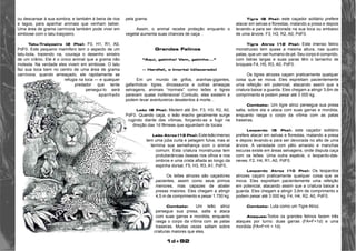 1d+92 
ou descansar à sua sombra; e também à beira de rios 
e lagos, para apanhar animais que venham beber. 
Uma área de grama carnívora também pode viver em 
simbiose com o tatu-traiçoeiro. 
Tatu-Traiçoeiro (2 Pts): F0, H1, R1, A0, 
PdF0. Este pequeno mamífero tem o aspecto de um 
tatu-bola, trazendo na, couraça o desenho sinistro 
de um crânio. Ele é o único animal que a grama não 
molesta. Na verdade eles vivem em simbiose. O tatu 
faz sua toca bem no centro de uma área de grama 
carnívora; quando ameaçado, ele rapidamente se 
refugia na toca — e qualquer 
predador que tente 
persegui-lo será 
apanhado 
pela grama. 
Assim, o animal recebe proteção enquanto o 
vegetal aumenta suas chances de caça. . 
Grandes Felinos 
“Aqui, gatinho! Vem, gatinho...” 
— Hardfail, o Imortal (dilacerado) 
Em um mundo de grifos, aranhas-gigantes, 
gafanhotos- tigres, dinossauros e outras ameaças 
selvagens, animais “normais” como leões e tigres 
parecem quase inofensivos! Contudo, eles existem e 
podem levar aventureiros desatentos à morte... 
Leão (8 Pts): Medem até 3m. F3, H3, R2, A0, 
PdF0. Quando caça, o leão macho geralmente surge 
rugindo diante das vítimas, forçando-as a fugir na 
direção das 1d fêmeas que aguardam de tocaia. 
Leão Atroz (12 Pts): Este leão imenso 
tem uma juba curta e pelagem fulva, mas aí 
termina sua semelhança com o animal 
comum. Esta criatura monstruosa tem 
protuberâncias ósseas nos olhos e nos 
ombros e uma crista afiada ao longo da 
espinha dorsal, F5, H3, R3, A1, PdF0.. 
Os leões atrozes são caçadores 
pacientes, assim como seus primos 
menores, mas capazes de abater 
presas maiores. Eles chegam a atingir 
4,5 m de comprimento e pesar 1.750 kg. 
Combate: Um leão atroz 
persegue sua presa, salta e ataca 
com suas garras e mordida, enquanto 
rasga o corpo da vítima com as patas 
traseiras. Muitas vezes saltam sobre 
criaturas maiores que eles. 
Tigre (8 Pts): este caçador solitário prefere 
atacar em selvas e florestas, matando a presa e depois 
levando-a para ser devorada na sua toca ou embaixo 
de uma árvore. F3, H3, R2, A0, PdF0. 
Tigre Atroz (12 Pts): Este imenso felino 
monstruoso tem quase a mesma altura, nas quatro 
patas, que um ser humano de pé. Seu corpo é comprido, 
com listras largas e suas paras têm o tamanho de 
broqueis F4, H5, R3, A0, PdF0. 
Os tigres atrozes caçam praticamente qualquer 
coisa que se mova. Eles espreitam pacientemente 
uma refeição em potencial, atacando assim que a 
criatura baixar a guarda. Eles chegam a atingir 3,6m de 
comprimento e podem pesar até 3 000 kg. 
Combate: Um tigre atroz persegue sua presa 
salta, sobre ela e ataca com suas garras e mordida, 
enquanto rasga o corpo da vítima com as patas 
traseiras. 
Leopardo (5 Pts): este caçador solitário 
prefere atacar em selvas e florestas, matando a presa 
e depois levando-a para ser devorada no alto de uma 
árvore. A variedade com pêlo amarelo e manchas 
escuras existe em áreas selvagens, onde disputa caça 
com os leões. Uma outra espécie, o leopardo-das-neves. 
F2, H4, R1, A0, PdF0. 
Leopardo Atroz (10 Pts): Os leopardos 
atrozes caçam praticamente qualquer coisa que se 
mova. Eles espreitam pacientemente uma refeição 
em potencial, atacando assim que a criatura baixar a 
guarda. Eles chegam a atingir 3,6m de comprimento e 
podem pesar até 3 000 kg, F4, H4, R2, A0, PdF0. 
Combate: Luta como um Tigre Atroz. 
Ataques:Todos os grandes felinos fazem três 
ataques por turno: duas garras (FA=F+1d) e uma 
mordida (FA=F+H + 1d). 
 