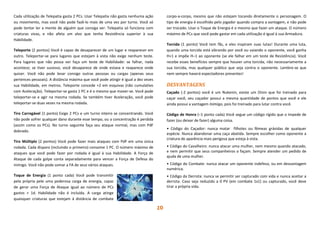 10
Cada utilização de Telepatia gasta 2 PCs. Usar Telepatia não gasta nenhuma ação
ou movimento, mas você não pode fazê-lo mais de uma vez por turno. Você só
pode tentar ler a mente de alguém que consiga ver. Telepatia só funciona com
criaturas vivas, e não afeta um alvo que tenha Resistência superior à sua
Habilidade.
Teleporte (2 pontos) Você é capaz de desaparecer de um lugar e reaparecer em
outro. Teleportar-se para lugares que estejam à vista não exige nenhum teste.
Para lugares que não possa ver faça um teste de Habilidade: se falhar, nada
acontece; se tiver sucesso, você desaparece de onde estava e reaparece onde
quiser. Você não pode levar consigo outras pessoas ou cargas (apenas seus
pertences pessoais). A distância máxima que você pode atingir é igual a dez vezes
sua Habilidade, em metros. Teleporte concede +2 em esquivas (não cumulativo
com Aceleração). Teleportar-se gasta 1 PC e é o mesmo que mover-se. Você pode
teleportar-se e agir na mesma rodada. Se também tiver Aceleração, você pode
teleportar-se duas vezes na mesma rodada.
Tiro Carregável (1 ponto) Exige 2 PCs e um turno inteiro se concentrando. Você
não pode sofrer qualquer dano durante esse tempo, ou a concentração é perdida
(assim como os PCs). No turno seguinte faça seu ataque normal, mas com PdF
dobrado.
Tiro Múltiplo (2 pontos) Você pode fazer mais ataques com PdF em uma única
rodada. Cada disparo (incluindo o primeiro) consome 1 PC. O número máximo de
ataques que você pode fazer por rodada é igual à sua Habilidade. A Força de
Ataque de cada golpe conta separadamente para vencer a Força de Defesa do
inimigo. Você não pode somar a FA de seus vários ataques.
Toque de Energia (1 ponto cada) Você pode transmitir
pela própria pele uma poderosa carga de energia, capaz
de gerar uma Força de Ataque igual ao número de PCs
gastos + 1d. Habilidade não é incluída. A carga atinge
quaisquer criaturas que estejam à distância de combate
corpo-a-corpo, mesmo que não estejam tocando diretamente o personagem. O
tipo de energia é escolhido pelo jogador quando compra a vantagem, e não pode
ser trocado. Usar o Toque de Energia é o mesmo que fazer um ataque. O número
máximo de PCs que você pode gastar em cada utilização é igual à sua Armadura.
Torcida (1 ponto) Você tem fãs, e eles inspiram suas lutas! Durante uma luta,
quando uma torcida está vibrando por você ou vaiando o oponente, você ganha
H+1 e impõe H–1 ao oponente (se ele falhar em um teste de Resistência). Você
recebe esses benefícios sempre que houver uma torcida, não necessariamente a
sua torcida, mas qualquer público que seja contra o oponente. Lembre-se que
nem sempre haverá espectadores presentes!
DESVANTAGENS
Caçado (-2 pontos) você é um Nukenin, existe um Oinin que foi treinado para
caçar você, seu caçador possui a mesma quantidade de pontos que você e ele
ainda possui a vantagem Inimigo, pois foi treinado para lutar contra você.
Código de Honra (–1 ponto cada) Você segue um código rígido que o impede de
fazer (ou deixar de fazer) alguma coisa.
• Código do Caçador: nunca matar filhotes ou fêmeas grávidas de qualquer
espécie. Nunca abandonar uma caça abatida. Sempre escolher como oponente a
criatura de aparência mais perigosa que esteja à vista.
• Código do Cavalheiro: nunca atacar uma mulher, nem mesmo quando atacado,
e nem permitir que seus companheiros o façam. Sempre atender um pedido de
ajuda de uma mulher.
• Código do Combate: nunca atacar um oponente indefeso, ou em desvantagem
numérica.
• Código da Derrota: nunca se permitir ser capturado com vida e nunca aceitar a
derrota. Caso seja reduzido a 0 PV (em combate 1x1) ou capturado, você deve
tirar a própria vida.
 