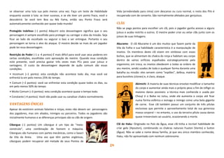 14
se observar uma luta sua pelo menos uma vez. Faça um teste de Habilidade
enquanto assiste à luta: se tiver sucesso, e se ele tiver um ponto fraco, você o
descobrirá. Se você tem Boa ou Má Fama, então seu Ponto Fraco será
automaticamente conhecido por quase todo mundo!
Protegido Indefeso (-1 ponto) Adquirir esta desvantagem significa que o seu
personagem é sempre escolhido para proteger ou carregar o alvo da missão. Seja
ficar ao lado do escoltado ou segurar o baú a ser entregue. Portanto o seu
personagem se torna o alvo do ataque. O mestre decide se mais de um jogador
pode ter essa desvantagem.
Restrição de Poder (-1 a -4 pontos) É mais difícil para você usar seus poderes em
certas condições, escolhidas com aprovação do mestre. Quando essa condição
está presente, você precisa gastar três vezes mais PCs para usar jutsus e
vantagens. O custo da desvantagem depende de quão comum são essas
condições.
• Incomum (–1 ponto): esta condição não acontece todo dia, mas você vai
enfrentá-la em pelo menos 25% do tempo.
• Comum (–2 pontos): você vai enfrentar esta condição quase todos os dias, ou
em pelo menos 50% do tempo
• Muito Comum (–3 pontos): esta condição acontece quase o tempo todo.
• Constante (-4 pontos): Você não pode usar ou canalizar chakra normalmente.
VANTAGENS ÚNICAS
Apesar de existirem animais falantes e ninjas, estes não devem ser personagens
dos jogadores, mas sim aliados, inimigos ou parceiros. Todos os jogadores são
inicialmente humanos e as diferenças principais são os clãs de origem.
Ciborgue (-1 pontos) Um ciborgue é um tipo de “meio-
construto”, uma combinação de homem e máquina.
Ciborgues são humanos com partes mecânicas, como o Sasori
da Vila da Areia. Uma vez que têm partes orgânicas,
ciborgues podem recuperar até metade de seus Pontos de
Vida (arredondado para cima) com descanso ou cura normal, o resto dos PVs é
recuperado com de conserto. São normalmente afetados por genjutsus.
CLÃS
Não se paga pontos para escolher um clã, pois o jogador ganha acesso a alguns
jutsus e acaba restrito a outros. O mestre poder criar ou vetar clãs junto com os
jutsos de suas linhagens.
Aburame: O clã Aburame é um dos muitos que fazem parte da
Vila da Folha e sua habilidade característica é a manipulação de
insetos. Os membros deste clã vivem em simbiose com esses
bichos, que se alimentam do chakra do ninja e habitam seu corpo
dentro de vários orifícios espalhados estrategicamente pelo
organismo; em troca, os insetos obedecem a todas as ordens de
seu mestre, sendo usados de toda e qualquer forma durante uma
batalha ou missão: eles servem como “espiões”, defesa, matéria
para bunshins (clones) e, é claro, ataque.
Akimichi: A maioria de suas técnicas envolve modificar o tamanho
do corpo e aumentar ainda mais o próprio peso a fim de infligir os
maiores danos possíveis: a técnica mais conhecida e usada por
Chouji é o Baika no Jutsu, onde ele aumenta o corpo até ficar
numa forma esférica e esmaga o inimigo como uma bola gigante
de carne. Esse clã também possui um conjunto de três pílulas
exclusivas que permite o aproveitamento total de sua generosa
massa corporal – no entanto, o uso da terceira pílula causa danos
quase irreversíveis ao usuário, ocasionando a morte.
Clã do Haku: Originado no País da Água, esse clã tinha a incrível habilidade de
criar gelo (Hyouton), combinando os chakras naturais Fuuton (Vento) e Suiton
(Água). Não se sabe o nome dessa família, já que seu único membro conhecido,
Haku, não foi apresentado com nenhum sobrenome.
 