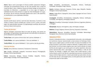 16
Outros: Alguns outros personagens de Naruto também apresentam linhagens
avançadas que provavelmente derivam de clãs. São exemplos disso a fusão de
corpos de Sakon e Ukon, o Mokuton Ninjutsu do Shodai Hokage, as características
aracnídeas de Kidoumaru, a capacidade de se tornar água de Suigetsu, a
habilidade de sentir chakra de Karin e a origem do “Selo Amaldiçoado” em Juugo,.
No entanto, não há nenhuma informação ligando esses casos a clãs específicos,
ou classificando-os como habilidades individuais.
PERÍCIAS
Quando escolhe possuir perícias, você tem duas alternativas. A primeira e mais
simples é comprar a perícia completa por 2 pontos. Ou Por 1 ponto, você pode
pegar três especializações quaisquer. As especializações escolhidas não precisam
pertencer todas à mesma perícia.
Testes de Perícias
Algumas Vantagens acrescentam bônus em testes de perícia, mas mesmo um
personagem com genialidade não pode executar uma tarefa difícil se não possui a
perícia adequada ou especialização.
Tarefas Fáceis: com a perícia nenhum teste. Sem a perícia, Habilidade –1.
Tarefas Médias: com a perícia Habilidade +1. Sem ela, Habilidade –3.
Tarefas Difíceis: com a perícia Habilidade –2. Sem a perícia, não são permitidos.
Lista de Perícias
Animais: Doma, Montaria, Tratamento, Treinamento e Veterinária.
Arte: Atuação, Falsificação, Fotografia, Instrumento Musical, Prestidigitação,
Redação e Outras Especializações.
Ciência: Astronomia, Biologia, Ciências Proibidas, Geografia, História,
Meteorologia, Psicologia, Outras Especializações.
Crime: Armadilhas, Arrombamento, Criptografia, Disfarce, Falsificação,
Furtividade, Intimidação, Punga e Rastreio.
Esporte: Acrobacia, Alpinismo, Arquearia, Corrida, Jogos, Mergulho, Natação,
Pilotagem e Outras Especializações
Idiomas: Código Morse, Criptografia, Leitura Labial, Linguagem de Sinais e Outras
Especializações
Investigação: Armadilhas, Arrombamento, Criptografia, Disfarce, Falsificação,
Furtividade, Interrogatório, Intimidação e Rastreio.
Máquinas: Armadilhas, Computação, Condução, Eletrônica, Engenharia, Mecânica
e Pilotagem
Manipulação: Hipnose, Interrogatório, Lábia, Intimidação e Sedução.
Medicina: Cirurgia, Diagnose, Primeiros Socorros, Psiquiatria e Veterinária.
Sobrevivência: Alpinismo, Armadilhas, Arquearia, Furtividade, Meteorologia,
Navegação, Pesca, Rastreio e Outras Especializações.
MAGIAS JUTSUS
Durante a realização dos jutsus, o ninja geralmente utiliza selos, uma combinação
de movimentos manuais representando os doze animais do Horóscopo Chinês.
Alguns poucos exigem apenas controle de chakra. Os jutsus são divididos em três
grupos principais e outras quatro categorias relevantes. O jogador ganha 1 ponto
para distribuir nas três principais categorias para cada 1 ponto utilizado na criação
da ficha do personagem ou por ponto ganho com pontos experiência. São esses
pontos demonstrarão onde o personagem é mais habilidoso e onde ele tem
fraqueza. Por exemplo, o jogador com Taijutsu rank D pode executar o jutsu
Asshou (taijutsu rank D), mas não tem capacidade para executar o Konoha Gouriki
Senpuu (rank B). Regra opcional, o mestre pode decidir que para utilizar um jutsu
de rank maior do que o personagem possui, ele deve gastar para cada nível além
do que ele for capaz 2x mais chakra.
 