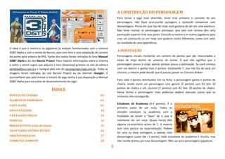 1
O ideal é que o mestre e os jogadores já estejam familiarizados com o sistema
3D&T Alpha e com o anime do Naruto, pois este livro é uma adaptação do cenário
do anime para sistema de RPG. Partes dos textos foram retiradas do livro Manual
3D&T Alpha e do site Naruto Project. Para maiores informações sobre o sistema
e sobre o anime sugiro que adquira o livro (download gratuito no site da editora
jamboeditora.com.br) e navegue pelo site do narutoproject.xpg.com.br. Todas as
imagens foram retiradas do site Naruto Project ou da internet (Google). É
aconselhável que pelo menos o mestre do jogo tenha à sua disposição o Manual
3D&T Alpha para consultas de desenvolvimento do jogo.
ÍNDICE
PONTOS DE CHAKRA 03
ELEMENTOS PRIMÁRIOS 03
VANTAGENS 03
DESVANTAGENS 10
VANTAGENS ÚNICAS 14
PERÍCIAS 16
MAGIA JUTSUS e Lista de Jutsus 16
ADAPTANDO OUTROS JUTSUS 26
OBJETOS MÁGICOS 27
TURNO DE COMBATE 28
A CONSTRUÇÃO DO PERSONAGEM
Para tornar o jogo mais divertido, tente criar primeiro o conceito do seu
personagem, não fique procurando vantagens e tentando compensar com
desvantagens. Pense em que tipo de ninja você gostaria de ver em uma aventura.
Não tente montar os personagens principais, pois eles com certeza têm uma
pontuação superior à de seus pares. Consulte o mestre e os outros jogadores para
criar um jinchuuriki ou um ninja com poderes muito diferentes, como com selos
ou resultado de uma experiência.
A PONTUAÇÃO
Personagens iniciais receberão um número de pontos que são relacionados a
níveis de ninja dentro do universo do anime. O que não significa que o
personagem possui o cargo apenas porque possui a pontuação. Se você começa
com um Gennin e ganha mais 2 pontos, totalizando 7, isso não faz de você um
chunnin, o mestre pode decidir que é preciso passar no Chunnin Shiken.
Para cada 3 pontos distribuídos em na ficha, o personagem ganha 5 pontos de
chakra, sendo assim um personagem com gennin (5 pontos) com R1 tem 10
pontos de chakra e um chunnin (7 pontos) com R2 tem 20 pontos de chakra.
Dessa forma o personagem mais poderoso poderá executar jutsus que os
iniciantes não conseguirão.
Estudante da Academia (0-4 pontos): É o
primeiro passo de um ninja. Todos os
shinobis começam na academia, com a
finalidade de terem a "base" de o que é
realmente ser um ninja. Quase nunca têm
alguma característica acima de 1. A maioria
tem uma perícia ou especialização. Podem
ter uma ou duas vantagens, e apenas uma
desvantagem suave (de –1 ponto), todo estudante da academia é Inculto, mas
não recebe pontos por essa desvantagem. Não use para personagens jogadores.
 