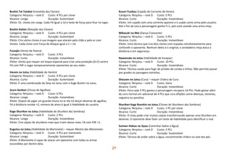 19
Bushin Tai Tatakai (Investida dos Clones)
Categoria: Ninjutsu – rank D Custo: 4 PCs por clone
Alcance: Longo Duração: Sustentável
Efeito: Os clones em carga. Cada FA igual a 1d e teste de força para ficar no lugar.
Bushin Kaiten (Rotação dos Clones)
Categoria: Ninjutsu – rank D Custo: 4 PCs por clone
Alcance: Longo Duração: Sustentável
Efeito: Cria vários clones à sua imagem que atacam pelo chão e pelo ar com
chutes. Cada clone com Força de Ataque igual a 1 + 1d.
Fussajin (Vento de Poeira)
Categoria: Ninjutsu – rank D Custo: 3 PCs
Alcance: Curto Duração: Instantâneo
Efeito: Vento que requer um leque especial para criar uma proteção (A+2) contra
FA com PdF e cegar temporariamente oponentes ao seu redor.
Harem no Jutsu (Habilidade de Harém)
Categoria: Ninjutsu – rank D Custo: 4 PCs por clone
Alcance: Curto Duração: Sustentável
Efeito: É uma combinação do Sexy no Jutsu com o Kage Bushin no Jutsu.
Jouro Senbon (Chuva de Agulhas)
Categoria: Ninjutsu – rank D Custo: 6 PCs
Alcance: Longo Duração: Instantâneo
Efeito: Depois de jogar um guarda-chuva no ar ele irá lançar dezenas de agulhas.
FA à distância recebe +2, número de alvos é igual à Habilidade do usuário.
Kage Shuriken no Jutsu (Habilidade do Shuriken das Sombras)
Categoria: Ninjutsu – rank D Custo: 2 PCs
Alcance: Longo Duração: Instantâneo
Efeito: Cria cópias de shurikens mais que criam danos reais. FA com PdF +1.
Kugutsu no Jutsu (Habilidade da Marionete) – requer Mestre das Marionetes
Categoria: Ninjutsu – rank D Custo: 4 PCs por marionete
Alcance: Longo Duração: Sustentável
Efeito: A Marionete é capaz de atacar um oponente com todas as armas
escondidas por dentro dela.
Kusari Fuubou (Cajado de Corrente de Vento)
Categoria: Ninjutsu – rank D Custo: 5 PCs
Alcance: Curto Duração: Instantâneo
Efeito: Um cajado com uma corrente aparece e é usado como arma pelo usuário.
Até o fim da luta o personagem ganha F+1, pois está usando uma arma ninja.
Mikazuki no Mai (Dança Crescente)
Categoria: Ninjutsu – rank D Custo: 5 PCs
Alcance: Curto Duração: Instantâneo
Efeito: Uma técnica que cria dois clones com espadas simultaneamente para
confundir o oponente. Nenhum deles é o original, o verdadeiro ninja ataca à
distância e em segurança.
Nawanuke no Jutsu (Habilidade de Escapar)
Categoria: Ninjutsu – rank D Custo: 10 PCs
Alcance: Curto Duração: Instantâneo
Efeito: Técnica usada para fugir de prisões de cordas e linhas. Não permite passar
por grades ou passagens estreitas.
Shousen no Jutsu (Cura) – requer Chakra de Cura
Categoria: Ninjutsu – rank D Custo: Varia
Alcance: Curto Duração: Instantâneo
Efeito: Para cada 3 PCs gastos o personagem recupera 1d PVs. Pode gastar além
da cura normal um adicional de 4 PCs que cura aflições como doenças, venenos,
cegueira ou paralisia.
Shuriken Kage Bunshin no Jutsu (Clones de Shurikens das Sombras)
Categoria: Ninjutsu – rank D Custo: 1 PC por clone
Alcance: Curto Duração: Instantâneo
Efeito: O ninja pode criar muitas cópias transformando apenas uma Shuriken em
dezenas. O oponente deve fazer um teste de Habilidade para identificar o real.
Suimen Hokou no Gyou (Caminhar Sobre a Água)
Categoria: Ninjutsu – rank D Custo: 2 PCs
Alcance: Curto Duração: Sustentável
Efeito: Técnica de andar sobre a água, concentrando chakra na sola dos pés.
 