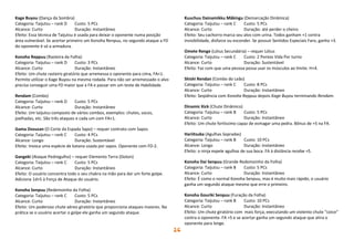 26
Kage Buyou (Dança da Sombra)
Categoria: Taijutsu – rank D Custo: 5 PCs
Alcance: Curto Duração: Instantâneo
Efeito: Essa técnica de Taijutsu é usada para deixar o oponente numa posição
área vulnerável. Se acertar primeiro um Konoha Renpuu, no segundo ataque a FD
do oponente é só a armadura.
Konoha Reppuu (Rasteira da Folha)
Categoria: Taijutsu – rank D Custo: 3 PCs
Alcance: Curto Duração: Instantâneo
Efeito: Um chute rasteiro giratório que arremessa o oponente para cima, FA+1.
Permite utilizar o Kage Buyou na mesma rodada. Para não ser arremessado o alvo
precisa conseguir uma FD maior que a FA e passar em um teste de Habilidade.
Rendam (Combo)
Categoria: Taijutsu – rank D Custo: 5 PCs
Alcance: Curto Duração: Instantâneo
Efeito: Um taijutsu composto de vários combos, exemplos: chutes, socos,
joelhadas, etc. São três ataques e cada um com FA+1.
Gama Dosuzan (O Corte da Espada Sapo) – requer contrato com Sapos
Categoria: Taijutsu – rank C Custo: 4 PCs
Alcance: Longo Duração: Sustentável
Efeito: Invoca uma espécie de katana usada por sapos. Oponente com FD-2.
Gangeki (Ataque Pedregulho) – requer Elemento Terra (Doton)
Categoria: Taijutsu – rank C Custo: 5 PCs
Alcance: Curto Duração: Instantâneo
Efeito: O usuário concentra todo o seu chakra na mão para dar um forte golpe.
Adiciona 1d+5 à Força de Ataque do usuário.
Konoha Senpuu (Redemoinho da Folha)
Categoria: Taijutsu – rank C Custo: 5 PCs
Alcance: Curto Duração: Instantâneo
Efeito: Um poderoso chute aéreo giratório que proporciona ataques maiores. Na
prática se o usuário acertar o golpe ele ganha um segundo ataque.
Kuuchuu Dainamikku Mâkingu (Demarcação Dinâmica)
Categoria: Taijutsu – rank C Custo: 5 PCs
Alcance: Curto Duração: até perder o cheiro
Efeito: Seu cachorro marca seu alvo com urina. Todos ganham +1 contra
invisibilidade, disfarce ou esconder. Se possuir Sentidos Especiais Faro, ganha +3.
Omete Renge (Lótus Secundária) – requer Lótus
Categoria: Taijutsu – rank C Custo: 2 Pontos Vida Por turno
Alcance: Curto Duração: Sustentável
Efeito: Faz com que uma pessoa possa usar os músculos ao limite. H+4.
Shishi Rendan (Combo do Leão)
Categoria: Taijutsu – rank C Custo: 8 PCs
Alcance: Curto Duração: Instantâneo
Efeito: Seqüência com Konoha Reppuu depois Kage Buyou terminando Rendam.
Dinamic Kick (Chute Dinâmico)
Categoria: Taijutsu – rank B Custo: 5 PCs
Alcance: Curto Duração: Instantâneo
Efeito: Um chute fortíssimo capaz de esmagar uma pedra. Bônus de +5 na FA.
Hariitsuba (Agulhas Sopradas)
Categoria: Taijutsu – rank B Custo: 10 PCs
Alcance: Longo Duração: Instantâneo
Efeito: o ninja expele agulhas de sua boca. FA à distância recebe +5.
Konoha Dai Senpuu (Grande Redemoinho da Folha)
Categoria: Taijutsu – rank B Custo: 5 PCs
Alcance: Curto Duração: Instantâneo
Efeito: É como o normal Konoha Senpuu, mas é muito mais rápido, o usuário
ganha um segundo ataque mesmo que erre o primeiro.
Konoha Gouriki Senpuu (Furação da Folha)
Categoria: Taijutsu – rank B Custo: 10 PCs
Alcance: Curto Duração: Instantâneo
Efeito: Um chute giratório com mais força, executando um violento chute “coice”
contra o oponente. FA +5 e se acertar ganha um segundo ataque que atira o
oponente para longe.
 