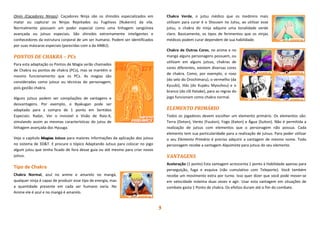 3
Oinin (Caçadores Ninjas): Caçadores Ninja são os shinobis especializados em
matar ou capturar os Ninjas Rejeitados ou Fugitivos (Nukenin) da vila.
Normalmente possuem um poder especial como uma linhagem sangüínea
avançada ou jutsus especiais. São shinobis extremamente inteligentes e
conhecedores da estrutura corporal de um ser humano. Podem ser identificados
por suas máscaras especiais (parecidas com a da ANBU).
PONTOS DE CHAKRA – PCs
Para esta adaptação os Pontos de Magia serão chamados
de Chakra ou pontos de chakra (PCs), mas se mantém o
mesmo funcionamento que os PCs. As magias são
consideradas como jutsus ou técnicas do personagem,
pois gastão chakra.
Alguns jutsus podem ser compilações de vantagens e
desvantagens. Por exemplo, o Byakugan pode ser
adaptado para a compra de 1 ponto em Sentidos
Especiais: Radar, Ver o invisível e Visão de Raio-X,
simulando assim as mesmas características do jutsu de
linhagem avançada dos Hyuuga.
Veja o capítulo Magias Jutsus para maiores informações da aplicação dos jutsus
no sistema de 3D&T. E procure o tópico Adaptando Jutsus para colocar no jogo
algum jutsu que tenha ficado de fora desse guia ou até mesmo para criar novos
jutsus.
Tipo de Chakra
Chakra Normal, azul no anime e amarelo no mangá,
qualquer ninja é capaz de produzir esse tipo de energia, mas
a quantidade presente em cada ser humano varia. No
Anime ele é azul e no mangá é amarelo.
Chakra Verde, o jutsu médico que os medinins mais
utilizam para curar é o Shousen no Jutsu, ao utilizar esse
jutsu, o chakra do ninja adquire uma tonalidade verde
claro. Basicamente, os tipos de ferimentos que os ninjas
médicos podem curar dependem de sua habilidade.
Chakra de Outras Cores, no anime e no
mangá alguns personagens possuem, ou
utilizam em alguns jutsus, chakras de
cores diferentes, existem diversas cores
de chakra. Como, por exemplo, o roxo
(do selo do Orochimaru), o vermelho (da
Kyuubi), lilás (do Kujaku Myouhou) e o
branco (do clã Hatake), para as regras do
jogo funcionam como chakra normal.
ELEMENTO PRIMÁRIO
Todos os jogadores devem escolher um elemento primário. Os elementos são:
Terra (Doton), Vento (Fuuton), Fogo (Katon) e Água (Suiton). Não é permitida a
realização de jutsus com elementos que o personagem não possua. Cada
elemento tem sua particularidade para a realização de jutsus. Para poder utilizar
o seu Elemento Primário é preciso adquirir a vantagem de mesmo nome. Todo
personagem recebe a vantagem Alquimista para jutsus do seu elemento.
VANTAGENS
Aceleração (1 ponto) Esta vantagem acrescenta 1 ponto à Habilidade apenas para
perseguição, fuga e esquiva (não cumulativo com Teleporte). Você também
recebe um movimento extra por turno. Isso quer dizer que você pode mover-se
em velocidade máxima duas vezes e agir. Usar esta vantagem em situações de
combate gasta 1 Ponto de chakra. Os efeitos duram até o fim do combate.
 