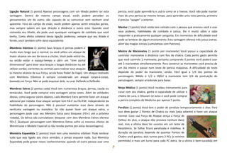 7
Ligação Natural (1 ponto) Apenas personagens com um Aliado podem ter esta
vantagem. Dentro do mesmo campo visual, vocês podem perceber os
pensamentos um do outro; são capazes de se comunicar sem nenhum sinal
aparente. Fora do campo de visão, vocês podem apenas sentir emoções gerais,
mas sempre sabem em que direção e distância o outro está. Quando você
comanda seu Aliado, ele pode usar quaisquer vantagens de combate que você
tenha. Como efeito colateral dessa ligação poderosa, sempre que seu Aliado é
ferido, você também sofre dano equivalente.
Membros Elásticos (1 ponto) Seus braços e pernas podem ir
muito mais longe que o normal, ou você utiliza um ataque de
maior alcance em vez de socos e chutes. Você pode esticá-los,
ou então violar o espaço-tempo e abrir um “mini portal
dimensional” para levar seus braços a longas distâncias ou até
utilizar cordas, correntes ou animais para realizar seus ataques
(o mesmo alcance de sua Força, se ela fosse Poder de Fogo). Um ataque realizado
com Membros Elásticos é sempre considerado um ataque corpo-a-corpo,
baseado em Força. Não se pode esquivar dele, ou usar Deflexão e Reflexão.
Membros Extras (2 pontos cada) Você tem numerosos braços, pernas, cauda ou
tentáculos. Você pode comprar esta vantagem várias vezes. Além de utilidades
óbvias, como segurar vários objetos, cada Membro Extra permite fazer um ataque
adicional por rodada. Esse ataque sempre tem FA=F ou FA=PdF, independente da
Habilidade do personagem. Não é possível aumentar esse dano através de
nenhuma vantagem ou manobra. Se não quiser fazer um ataque extra, o
personagem pode usar seu Membro Extra para bloquear (FD+1 até a próxima
rodada). Os bônus são cumulativos: bloquear com dois Membros Extras oferece
FD+2. Qualquer personagem com Membros Extras sofre os mesmos efeitos de
Monstruoso e Modelo Especial (e não recebe pontos por estas desvantagens).
Memória Expandida (2 pontos) Você tem uma memória infalível. Pode lembrar
tudo que seja ligado aos cinco sentidos, e jamais esquece nada. Sua Memória
Expandida pode gravar novos conhecimentos: quando vê outra pessoa usar uma
perícia, você pode aprendê-la e usá-la como se a tivesse. Você não pode manter
mais de uma perícia ao mesmo tempo, para aprender uma nova perícia, primeiro
é preciso “apagar” a anterior.
Mentor (1 ponto) Você ainda tem contato com a pessoa que ensinou você a usar
seus poderes, habilidades de combate e jutsus. Ele é muito sábio e sabe
responder a praticamente qualquer pergunta. Em momentos de dificuldade você
pode se lembrar de algum ensinamento. Esta vantagem oferece três jutsus extras,
além das magias iniciais (cumulativas com Patrono).
Mestre de Marionetes (1 ponto por marionete) Você possui a capacidade de
controlar marionetes à distância com fios de chakra. Cada ponto gasto permite
que você controle 1 marionete, portanto comprando 3 pontos você poderá usar
até 3 marionetes simultaneamente. Para construir as marionetes você precisa de
um dia inteiro e passar num teste de perícia máquinas. A dificuldade do teste
depende do poder da marionete, sendo, Fácil igual a 1/4 dos pontos do
personagem, Médio é 1/2 e Difícil a marionete tem 3/4 da pontuação do
personagem, sempre arredonde para baixo.
Ninja Médico (1 ponto) Você recebeu treinamento para
curar com seu chakra, ganha à capacidade de utilizar o
chakra de cura, o Shousen no Jutsu e você pode comprar
a perícia completa de Medicina por apenas 1 ponto.
Paralisia (1 ponto) Você tem o poder de paralisar temporariamente o alvo. Para
isso deve gastar 2 Pontos de Chakra ou mais (veja adiante) e fazer um ataque
normal. Caso sua Força de Ataque vença a Força de
Defesa do alvo, o ataque não provoca nenhum dano
real, mas a vítima deve ter sucesso em um teste de
Resistência. Se falhar ficará paralisada e indefesa. A
duração da paralisia depende de quantos Pontos de
Chakra você gastou: dois turnos para 2 PCs (o mínimo
permitido) e mais um turno para cada PC extra. Se a vítima é bem-sucedida em
 