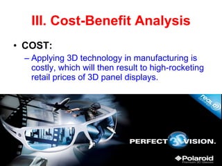 III. Cost-Benefit Analysis COST: Applying 3D technology in manufacturing is costly, which will then result to high-rocketing retail prices of 3D panel displays. 