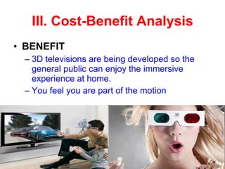 BENEFIT 3D televisions are being developed so the general public can enjoy the immersive experience at home.  You feel you are part of the motion III. Cost-Benefit Analysis 