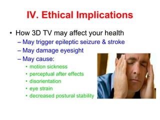 How 3D TV may affect your health May trigger epileptic seizure & stroke May damage eyesight May cause: motion sickness perceptual after effects disorientation eye strain decreased postural stability IV. Ethical Implications 