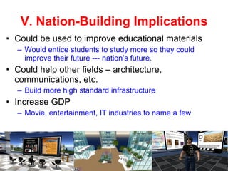 V. Nation-Building Implications Could be used to improve educational materials  Would entice students to study more so they could improve their future --- nation’s future. Could help other fields – architecture, communications, etc. Build more high standard infrastructure Increase GDP  Movie, entertainment, IT industries to name a few 