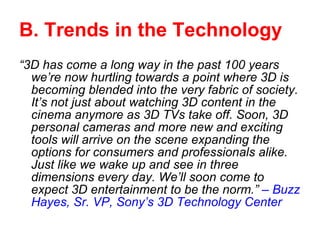 B. Trends in the Technology “ 3D has come a long way in the past 100 years we’re now hurtling towards a point where 3D is becoming blended into the very fabric of society. It’s not just about watching 3D content in the cinema anymore as 3D TVs take off. Soon, 3D personal cameras and more new and exciting tools will arrive on the scene expanding the options for consumers and professionals alike. Just like we wake up and see in three dimensions every day. We’ll soon come to expect 3D entertainment to be the norm.”  – Buzz Hayes, Sr. VP, Sony’s 3D Technology Center 