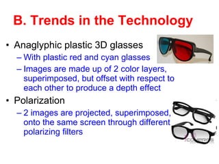 B. Trends in the Technology Anaglyphic plastic 3D glasses With plastic red and cyan glasses Images are made up of 2 color layers, superimposed, but offset with respect to each other to produce a depth effect   Polarization 2 images are projected, superimposed, onto the same screen through different polarizing filters 