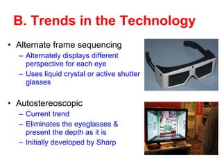 B. Trends in the Technology Alternate frame sequencing Alternately displays different perspective for each eye Uses liquid crystal or active shutter glasses  Autostereoscopic Current trend Eliminates the eyeglasses & present the depth as it is Initially developed by Sharp 