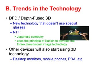 DFD / Depth-Fused 3D New technology that doesn’t use special glasses NTT  Japanese company uses the principle of illusion to develop the three-.dimensional image technology Other devices will also start using 3D technology Desktop monitors, mobile phones, PDA, etc B. Trends in the Technology 