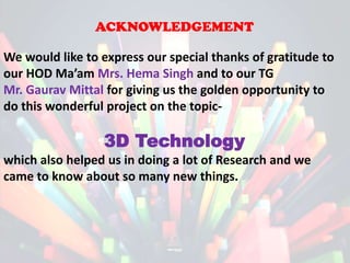 ACKNOWLEDGEMENT
We would like to express our special thanks of gratitude to
our HOD Ma’am Mrs. Hema Singh and to our TG
Mr. Gaurav Mittal for giving us the golden opportunity to
do this wonderful project on the topic-

“3D Technology
which also helped us in doing a lot of Research and we
came to know about so many new things.

 