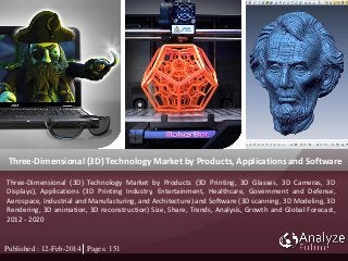 Three-Dimensional (3D) Technology Market by Products, Applications and Software
Published : 12-Feb-2014 Pages: 151
Three-Dimensional (3D) Technology Market by Products (3D Printing, 3D Glasses, 3D Cameras, 3D
Displays), Applications (3D Printing Industry, Entertainment, Healthcare, Government and Defense,
Aerospace, Industrial and Manufacturing, and Architecture) and Software (3D scanning, 3D Modeling, 3D
Rendering, 3D animation, 3D reconstruction) Size, Share, Trends, Analysis, Growth and Global Forecast,
2012 - 2020
 