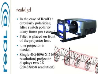 reald 3d
 In the case of RealD a
circularly polarizing
filter switch polarity
many times per second.
 Filter is placed on front
of the projector lens.
 one projector is
needed.
 Single 4K(4096 X 2160
resolution) projector
displays two 2K
(2048X858 resolution).
 