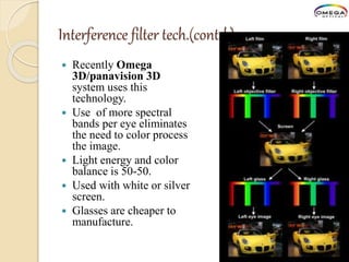 Interference filter tech.(contd.)
 Recently Omega
3D/panavision 3D
system uses this
technology.
 Use of more spectral
bands per eye eliminates
the need to color process
the image.
 Light energy and color
balance is 50-50.
 Used with white or silver
screen.
 Glasses are cheaper to
manufacture.
 