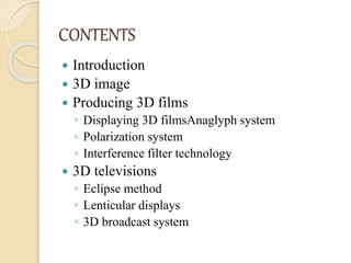 CONTENTS
 Introduction
 3D image
 Producing 3D films
◦ Displaying 3D filmsAnaglyph system
◦ Polarization system
◦ Interference filter technology
 3D televisions
◦ Eclipse method
◦ Lenticular displays
◦ 3D broadcast system
 