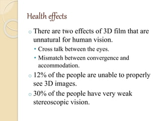 Health effects
o There are two effects of 3D film that are
unnatural for human vision.
• Cross talk between the eyes.
• Mismatch between convergence and
accommodation.
o 12% of the people are unable to properly
see 3D images.
o 30% of the people have very weak
stereoscopic vision.
 
