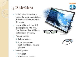 3-D televisions
 In 3-D televisions also, it
shows the same image in two
different locations, results a
3D image
 In any 3-D displaying 3-D
glasses plays a vital role.
Based on this there different
technologies are there,
 Passive glasses
Eclipse method
Auto stereoscopy
(lenticular lenses without
glasses)
 Active glasses
Anaglyph
 