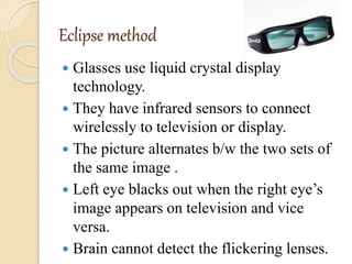 Eclipse method
 Glasses use liquid crystal display
technology.
 They have infrared sensors to connect
wirelessly to television or display.
 The picture alternates b/w the two sets of
the same image .
 Left eye blacks out when the right eye’s
image appears on television and vice
versa.
 Brain cannot detect the flickering lenses.
 