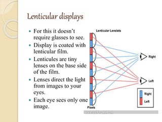 Lenticular displays
 For this it doesn’t
require glasses to see.
 Display is coated with
lenticular film.
 Lenticules are tiny
lenses on the base side
of the film.
 Lenses direct the light
from images to your
eyes.
 Each eye sees only one
image.
 
