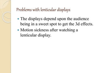Problems with lenticular displays
 The displays depend upon the audience
being in a sweet spot to get the 3d effects.
 Motion sickness after watching a
lenticular display.
 