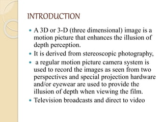 INTRODUCTION
 A 3D or 3-D (three dimensional) image is a
motion picture that enhances the illusion of
depth perception.
 It is derived from stereoscopic photography,
 a regular motion picture camera system is
used to record the images as seen from two
perspectives and special projection hardware
and/or eyewear are used to provide the
illusion of depth when viewing the film.
 Television broadcasts and direct to video
 