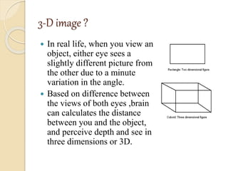 3-D image ?
 In real life, when you view an
object, either eye sees a
slightly different picture from
the other due to a minute
variation in the angle.
 Based on difference between
the views of both eyes ,brain
can calculates the distance
between you and the object,
and perceive depth and see in
three dimensions or 3D.
 