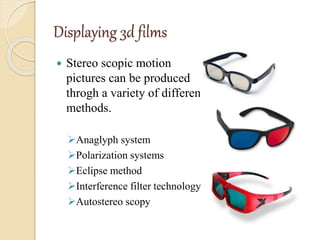 Displaying 3d films
 Stereo scopic motion
pictures can be produced
throgh a variety of different
methods.
Anaglyph system
Polarization systems
Eclipse method
Interference filter technology
Autostereo scopy
 
