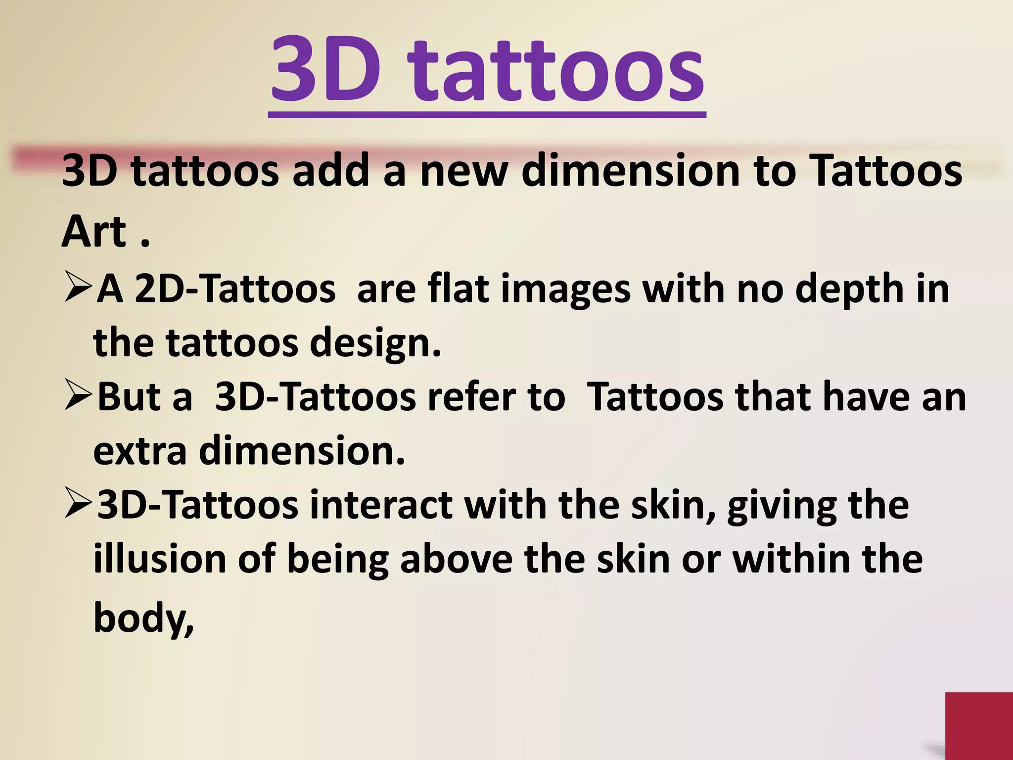 3D tattoos
3D tattoos add a new dimension to Tattoos
Art .
A 2D-Tattoos are flat images with no depth in
the tattoos design.
But a 3D-Tattoos refer to Tattoos that have an
extra dimension.
3D-Tattoos interact with the skin, giving the
illusion of being above the skin or within the
body,
 