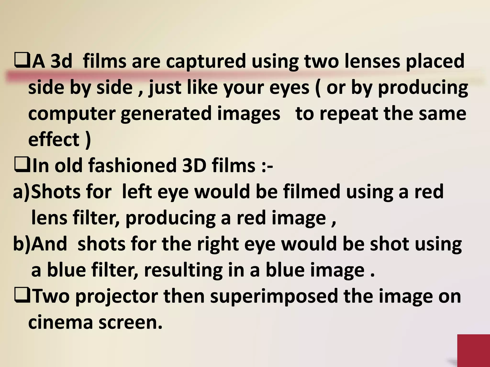 A 3d films are captured using two lenses placed
side by side , just like your eyes ( or by producing
computer generated images to repeat the same
effect )
In old fashioned 3D films :-
a)Shots for left eye would be filmed using a red
lens filter, producing a red image ,
b)And shots for the right eye would be shot using
a blue filter, resulting in a blue image .
Two projector then superimposed the image on
cinema screen.
 